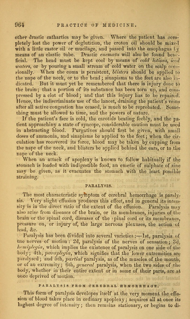 other drastic cathartics may be given. Where the patient has com- pletely lost the power of deglutition, the croton oil should be mixed with a little castor oil or mucilage, and passed into the oesophagus ly means of an elastic tube. Drastic enemata will also be found bene- ficial. The head must be kept cool by means of cold lotions, iced waters, or by pouring a small stream of cold water on the scalp oec:i- gionally. When the coma is persistent, blisters should be applied to the nape of the neck, or to the head; sinapisms to the feet are also in- dicated. But it must yet be remembered that there is injury done to the brain; that a portion of its substance has been torn up, and com- pressed by a clot of blood; and that this injury has to be repaired. Hence, the indiscriminate use of the lancet, draining the patient's veins after all active congestion has ceased, is much to be reprobated. Some- thing must be allowed to time, and the powers of nature. If the patient^s face is cold, the carotids beating feebly, and the pa- tient approachiny a state of syncope, considerable caution must be used in abstracting blood. Purgatives should first be given, with small doses of ammonia, and sinapisms be applied to the feet; when the cir- culation has recovered its force, blood may be taken by cupping from the nape of the neck, and blisters be applied behind the ears, or to the nape of the neck. When an attack of apoplexy is known to follow habitually if the stomach is loaded with indigestible food, an emetic of sulphate of zinc may be given, as it evacuates the stomach with the least possible straining. -r, j,;... PARALYSIS. srd jI The most characteristic syhlptom of cerebral hemorrhage is paraly- sis. Very slight effusion produces this effect, and in general its inten- sity is in the direct ratio of the extent of the effusion. Paralysis mny also arise from diseases of the brain, or its membranes, injuries of the brain or the spinal cord, diseases of the spinal cord or its membranes^ pressure on, or injury of, the large nervous plexuses, the action. oj| lead, &c. > ' . Paralysis has been divided into several varieties:—1st, paralysis of tne nerves of motion : 2d, paralysis of the nerves of sensation; od, Imniplegia, which implies the existence of paralysis on one side of the body; 4:ih, paraplegia, which signifies that the lower extremities are paralysed; and 5th, pa r^m^ paralysis, as of the muscles of the mouth, or of an extremity; 6th, general paralysis, when the two sides of the body, whether in their entire extent or in some of their parts, are at ouce deprived of motion. PARALYSIS FROM CEREBRAL HEMORRHAGE. This form of paralysis developes itself at the very moment the effu- sion of blood takes place in oi'dinary apoplexy; acquires all at once its highest degree of intensity; then remains stationary, or begins to di-