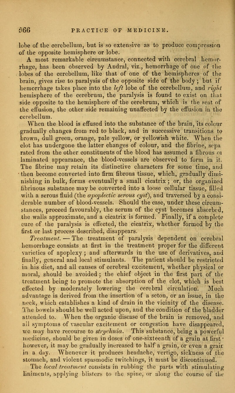 lobe of the cerebellum, but is so extensive as to produce compression of the opposite hemisphere or lobe. A most remarkable circumstance, connected with cerebral hemor- rhage, has been observed by Andral, viz., hemorrhage of one of the lobes of the cerebellum, like that of one of the hemispheres of the brain, gives rise to paralysis of the opposite side of the body; but if hemorrhage takes place into the left lobe of the cerebellum, and right hemisphere of the cerebrum, the paralysis is found to exist on that side opposite to the hemisphere of the cerebrum, which is the seat of the effusion, the other side remaining unaffected by the effusion in the cerebellum. When the blood is effused into the substance of the brain, its colour gradually changes from red to black, and in successive transitions to brown, dull green, orange, pale yellow, or yellowish white. When the clot has undergone the latter changes of colour, and the fibrine, sepa rated from the other constituents of the blood has assumed a fibrous oi laminated appearance, the blood-vessels are observed to form in it. The fibrine may retain its distinctive characters for some time, and ' then become converted into firm fibrous tissue, which, gradually dimi- nishing in bulk, forms eventually a small cicatrix; or, the organized fibrinous substance may be converted into a loose cellular tissue, filled with a serous fluid (the apojjlectic serous cyst), and traversed by a consi- derable number of blood-vessels. Should the case, under these circum- stances, proceed favourably, the serum of the cyst becomes absorbed, the walls approximate, and a cicatrix is formed. Finally, if a complete cure of the paralysis is effected, the cicatrix, whether formed by the first or last process described, disappears. Treatment. — The treatment of paralysis dependent on cerebral hemorrhage consists at first in the treatment proper for the different varieties of apoplexy; and afterwards in the use of derivatives, and finally, general and local stimulants. The patient should be restricted in his diet, and all causes of cerebral excitement, whether physical or moral, should be avoided; the chief object in the first part of the treatment being to promote the absorption of the clot, which is best effected by moderately lowering the cerebral circulation. Much advantage is derived from the insertion of a seton, or an issue, in the neck, which establishes a kind of drain in the vicinity of the disease. The bowels should be well acted upon, and the condition of the bladder attended to. When the organic disease of the brain is removed, and all symptoms of vascular excitement or congestion have disappeared, wc may have recourse to strychnia. This substance, being a powerful luedicine, should be given in doses of one-sixteenth of a grain at first • however, it may be gradually increased to half a grain, or even a graic in a day. Whenever it produces headache, vertigo, sickness of the stomach, and violent spasmodic twitchings, it must be discontinued. The local treatment consists in rubbing the parts with stimulating liniments, applying blisters to the spine, or along the course of the