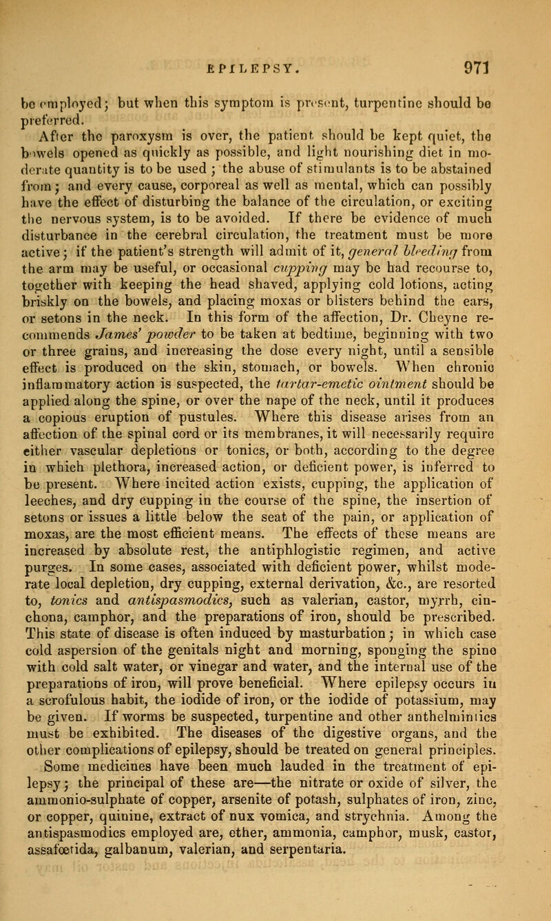 bo rmploycd; but when this symptom is present, turpentine should be preferred. After the paroxysm is over, the patient should be kept quiet, the b'^wels opened as quickly as possible, and light nourishing diet in mo- derate quantity is to be used ; the abuse of stimulants is to be abstained from J and every cause, corporeal as well as mental, which can possibly have the effect of disturbing the balance of the circulation, or exciting the nervous system, is to be avoided. If there be evidence of much disturbance in the cerebral circulation, the treatment must be more active; if the patient's strength will admit of it, general hlfedliuj from the arm may be useful, or occasional cuppi-ng may be had recourse to, to<;;ether with keeping the head shaved, applying cold lotions, actinj^; briskly on the bowels, and placing moxas or blisters behind the ears, or setons in the neck. In this form of the affection. Dr. Cheyne re- commends James' powder to be taken at bedtime, beginning with two or three grains, and increasing the dose every night, until a sensible effect is produced on the skin, stomach, or bowels. When chronio inflammatory action is suspected, the tartar-eTnetic ointment should be applied along the spine, or over the nape of the neck, until it produces a copious eruption of pustules. Where this disease arises from an affection of the spinal cord or its membranes, it will necessarily require either vascular depletions or tonics, or both, according to the degree in which plethora, increased action, or deficient power, is inferred to be present. Where incited action exists, cupping, the application of leeches, and dry cupping in the course of the spine, the insertion of setons or issues a little below the seat of the pain, or application of moxas, are the most efficient means. The effects of these means are increased by absolute rest, the antiphlogistic regimen, and active purges. In some cases, associated with deficient power, whilst mode- rate local depletion, dry cupping, external derivation, &c., are resorted to, tonics and antispasmodics, such as valerian, castor, my.rrh, cin- chona, camphor, and the preparations of iron, should be prescribed. This state of disease is often induced by masturbation; in which case cold aspersion of the genitals night and morning, sponging the spino with cold salt water, or vinegar and water, and the internal use of the preparations of iron, will prove beneficial. Where epilepsy occurs in a scrofulous habit, the iodide of iron, or the iodide of potassium, may be given. If worms be suspected, turpentine and other anthelminiics must be exhibited. The diseases of the digestive organs, and the other complications of epilepsy, should be treated on general principles. Some medicines have been much lauded in the treatment of epi- lepsy; the principal of these are—the nitrate or oxide of silver, the ammonio-sulphate of copper, arsenite of potash, sulphates of iron, zinc, or copper, quinine, extract of nux vomica, and strychnia. Among the antispasmodics employed are, ether, ammonia, camphor, musk, castor, assafoetida, galbanum, valerian, and serpentaria.