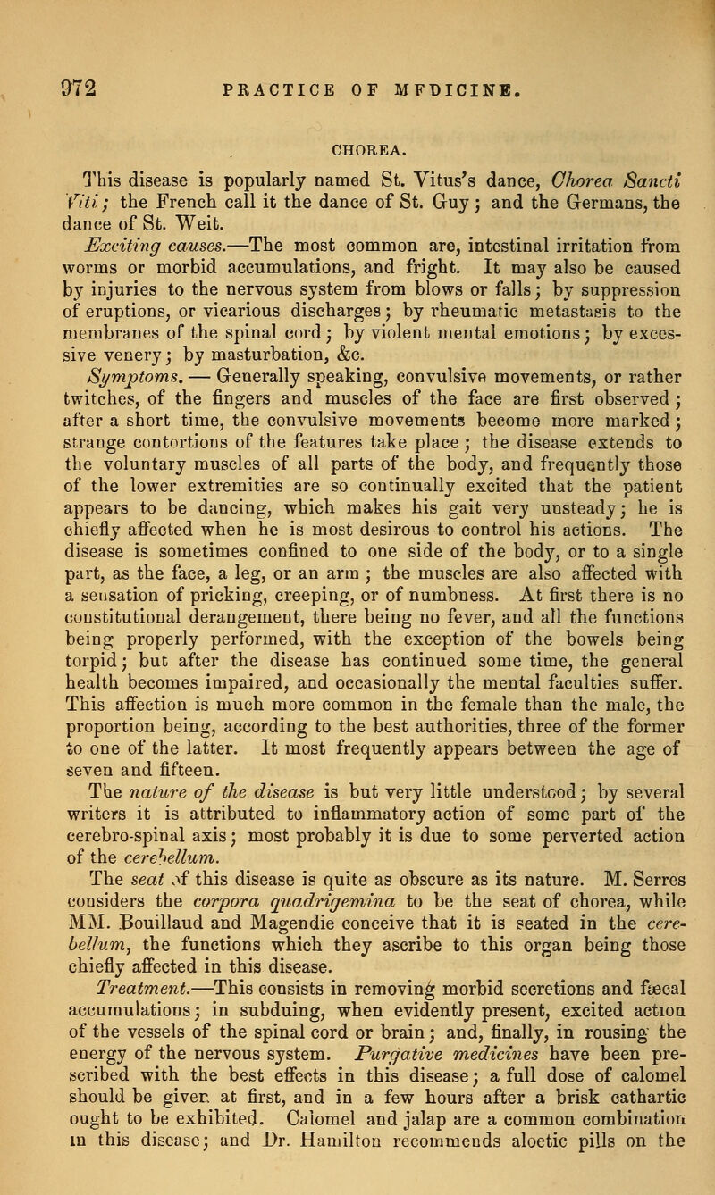 CHOREA. G'his disease is popularly named St. Yitus's dance, Chorea Sancii fiti; the French call it the dance of St. Guy; and the Germans, the dance of St. Weit. Exciting causes.—The most common are, intestinal irritation from worms or morbid accumulations, and fright. It may also be caused by injuries to the nervous system from blows or falls; by suppression of eruptions, or vicarious discharges ] by rheumatic metastasis to the membranes of the spinal cord; by violent mental emotions; by exces- sive venery; by masturbation, &c. Symjptoms. — Generally speaking, convulsive movements, or rather twitches, of the fingers and muscles of the face are first observed ; after a short time, the convulsive movements become more marked ; strange contortions of the features take place ; the disease extends to the voluntary muscles of all parts of the body, and frequently those of the lower extremities are so continually excited that the patient appears to be dancing, which makes his gait very unsteady; he is chiefly afi^ected when he is most desirous to control his actions. The disease is sometimes confined to one side of the body, or to a single part, as the face, a leg, or an arm ; the muscles are also affected with a sensation of pricking, creeping, or of numbness. At first there is no constitutional derangement, there being no fever, and all the functions being properly performed, with the exception of the bowels being torpid; but after the disease has continued some time, the general health becomes impaired, and occasionally the mental faculties suffer. This affection is much more common in the female than the male, the proportion being, according to the best authorities, three of the former to one of the latter. It most frequently appears between the age of seven and fifteen. The nature of the disease is but very little understood; by several writers it is attributed to inflammatory action of some part of the cerebro-spinal axis; most probably it is due to some perverted action of the cerebellum. The seat v>f this disease is quite as obscure as its nature. M. Serres considers the corpora quadrigemina to be the seat of chorea, while MM. Bouillaud and Magendie conceive that it is seated in the cere- bellum, the functions which they ascribe to this organ being those chiefly affected in this disease. Treatment.—This consists in removing morbid secretions and faecal accumulations; in subduing, when evidently present, excited action of the vessels of the spinal cord or brain; and, finally, in rousing the energy of the nervous system. Purgative medicines have been pre- scribed with the best effects in this disease; a full dose of calomel should be giver, at first, and in a few hours after a brisk cathartic ought to be exhibited. Calomel and jalap are a common combination in this disease; and Dr. Hamilton recommends aloetic pills on the