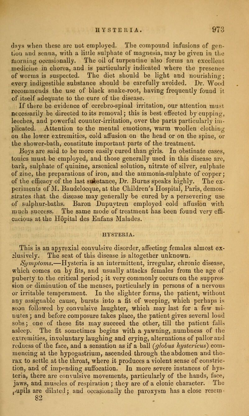 dnys when these are not employed. The compound infusions of gon- tiou and senna, with a little sulphate of magnesia, may be given in the morning occasionally. The oil of turpentine also forms an excellent medicine in chorea, and is particularly indicated where the presence of worms is suspected. The diet should be light and nourishing; every indigestible substance should be carefully avoided. Dr. Wood recommends the use of black snake-root, having frequently found it of itself adequate to the cure of the disease. If there be evidence of cerebro-spinal irritation, our attention must necessarily be directed to its removal; this is best effected by cupping, leeches, and powerful counter-irritation, over the parts particularly im- plicated. Attention to the mental emotions, warm woollen clothing on the lower extremities, cold affusion on the head or on the spine, or the shower-bath, constitute important parts of the treatment. Boys are said to be more easily cured than girls. In obstinate cases, tonics must be employed, and those generally used in this disease are, bark, sulphate of quinine, arsenical solution, nitrate of silver, sulphate of zinc, the preparations of iron, and the ammonia-sulphate of copper; of the efficacy of the last sabstance, Dr. Burns speaks highly. The ex- periments of M. Baudelocque, at the Children's Hospital, Paris, demon- strates that the disease may generally be cured by a persevering use of sulphur-baths. Baron Dupuytren employed cold affusion with much success. The same mode of treatment has been found very effi- cacious at the Hopital des Enfans Malades. HYSTERIA. This is an apyrexial convulsive disorder, affecting females almost ex- clusively. The seat of this disease is altogether unknown. Symptoms.—Hysteria is an intermittent, irregular, chronic disease, which comes on by fits, and usually attacks females from the age of puberty to the critical period; it very commonly occurs on the suppres- sion or diminution of the menses, particularly in persons of a nervous or irritable temperament. In the slighter forms, the patient, without any assignable cause, bursts into a fit of weeping, which perhaps is soon followed by convulsive laughter, which may last for a few mi- nutes ; and before composure takes place, the patient gives several loud sobs; one of these fits may succeed the other, till the patient falls asleep. The fit sometimes begins with a yawning, numbness of the extremities, involuntary laughing and crying, alternations of pallor and redness of the face, and a sensation as if a ball (globus Tiysteincus) com- mencing at the hypogastrium, ascended through the abdomen and tho- rax to settle at the throat, where it produces a violent sense of constric- tion, and of impending suffocation. In more severe instances of hys- teria, there are convulsive movements, particularly of the hands, face, jaws, and muscles of respiration ; they are of a clonic character. The ,»upils are dilated; and occasionally the paroxysm has a close resem •