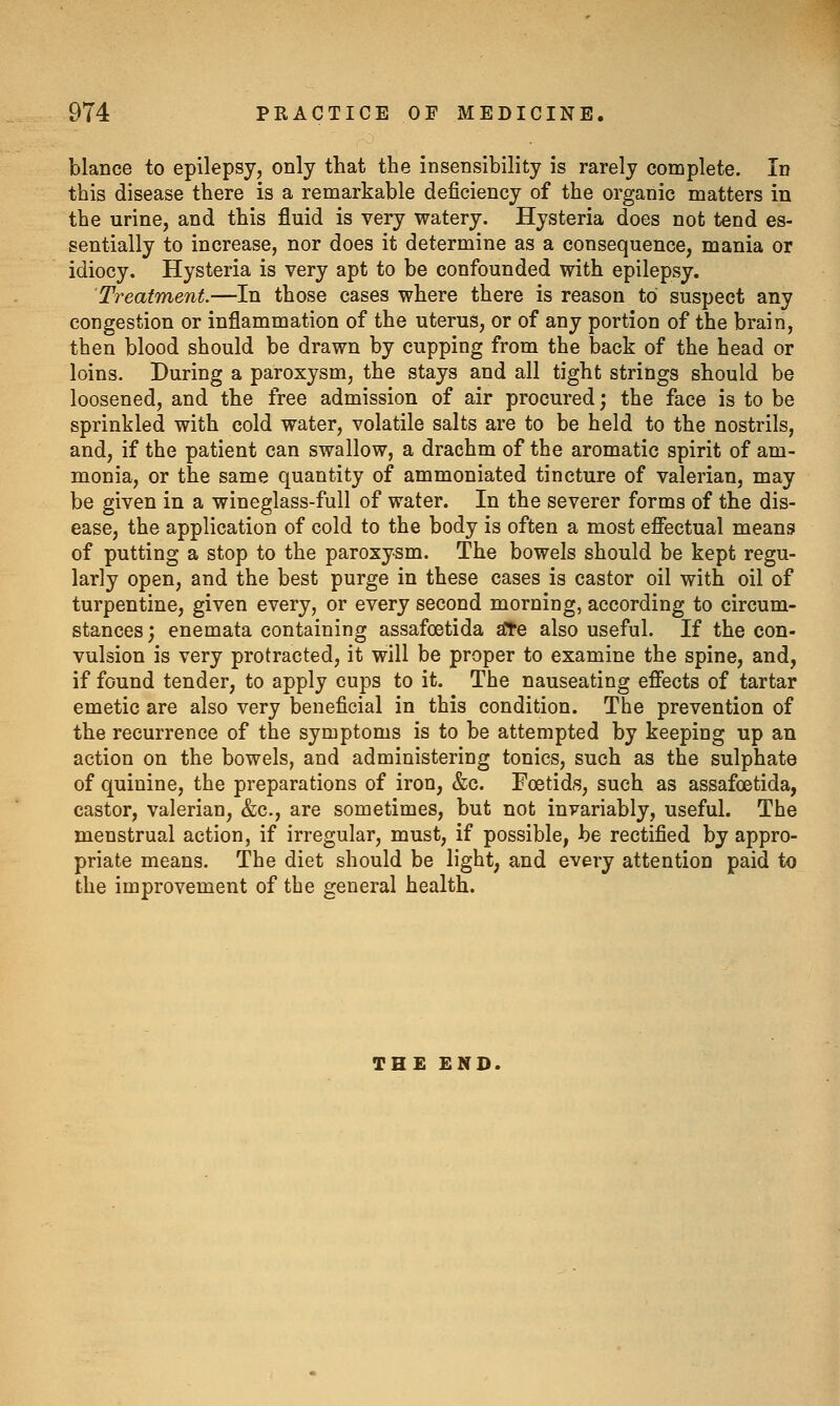 blance to epilepsy, only that the insensibility is rarely complete. Id this disease there is a remarkable deficiency of the organic matters in the urine, and this fluid is very watery. Hysteria does not tend es- sentially to increase, nor does it determine as a consequence, mania or idiocy. Hysteria is very apt to be confounded with epilepsy. Treatment—In those cases where there is reason to suspect any congestion or inflammation of the uterus, or of any portion of the brain, then blood should be drawn by cupping from the back of the head or loins. During a paroxysm, the stays and all tight strings should be loosened, and the free admission of air procured; the face is to be sprinkled with cold water, volatile salts are to be held to the nostrils, and, if the patient can swallow, a drachm of the aromatic spirit of am- monia, or the same quantity of ammoniated tincture of valerian, may be given in a wineglass-full of water. In the severer forms of the dis- ease, the application of cold to the body is often a most efifectual means of putting a stop to the paroxysm. The bowels should be kept regu- larly open, and the best purge in these cases is castor oil with oil of turpentine, given every, or every second morning, according to circum- stances ; enemata containing assafoetida ^e also useful. If the con- vulsion is very protracted, it will be proper to examine the spine, and, if found tender, to apply cups to it. The nauseating eflects of tartar emetic are also very beneficial in this condition. The prevention of the recurrence of the symptoms is to be attempted by keeping up an action on the bowels, and administering tonics, such as the sulphate of quinine, the preparations of iron, &c. Foetids, such as assafoetida, castor, valerian, &c., are sometimes, but not invariably, useful. The menstrual action, if irregular, must, if possible, be rectified by appro- priate means. The diet should be light, and every attention paid to the improvement of the general health. THE END.