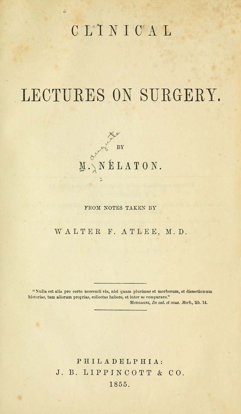 C LlNIC'AL LECTURES ON SUEGERY. r M.N^NELATON. FEOM NOTES TAKEN BY WALTEE F. ATLEE, M.D. Nulla est alia pro certo noscendi via, nisi quam plurimas et morborum, et dissectionum historias, tarn aliorum proprias, collectas habere, et inter se oomparare. MoRGAQNi, De sed. et caus. Morb., lib. 14. PHILADELPHIA: J. B. LIPPINCOTT & CO 1855.