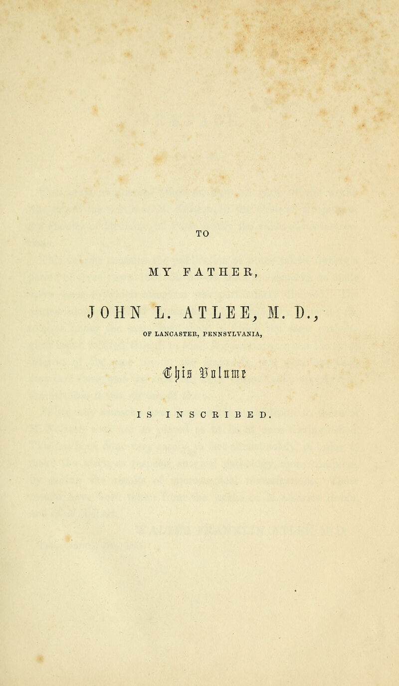 TO MY FATHER, JOHN L. ATLEE, M, B., OF LANCASTER, PENNSYLVANIA, IS INSCRIBED.