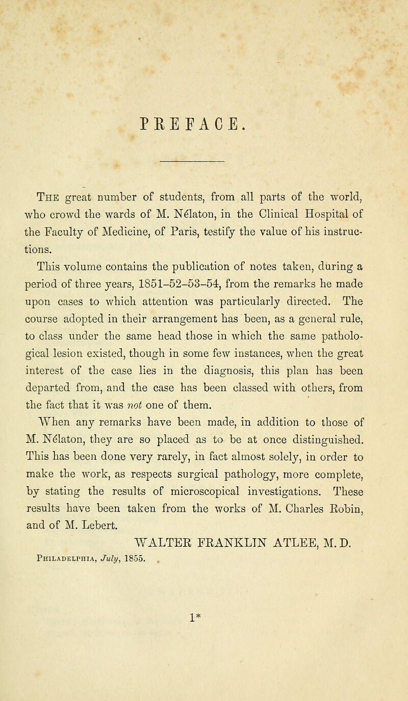 P E E F A C E . The great number of students, from all parts of the world, who crowd the wards of M. Ndlaton, in the Clinical Hospital of the Faculty of Medicine, of Paris, testify the value of his instruc- tions. This volume contains the publication of notes taken, during a period of three years, 1851-52-53-54, from the remarks he made upon cases to which attention was particularly directed. The course adopted in their arrangement has been, as a general rule, to class under the same head those in which the same patholo- gical lesion existed, though in some few instances, when the great interest of the case lies in the diagnosis, this plan has been departed from, and the case has been classed with others, from the fact that it was not one of them. When any remarks have been made, in addition to those of M. N^laton, they are so placed as to be at once distinguished. This has been done very rarely, in fact almost solely, in order to make the work, as respects surgical pathology, more complete, by stating the results of microscopical investigations. These results have been taken from the works of M. Charles Kobin, and of M. Lebert. WALTER FRANKLIN ATLEE, M. D. Philadelphia, July, 1855.