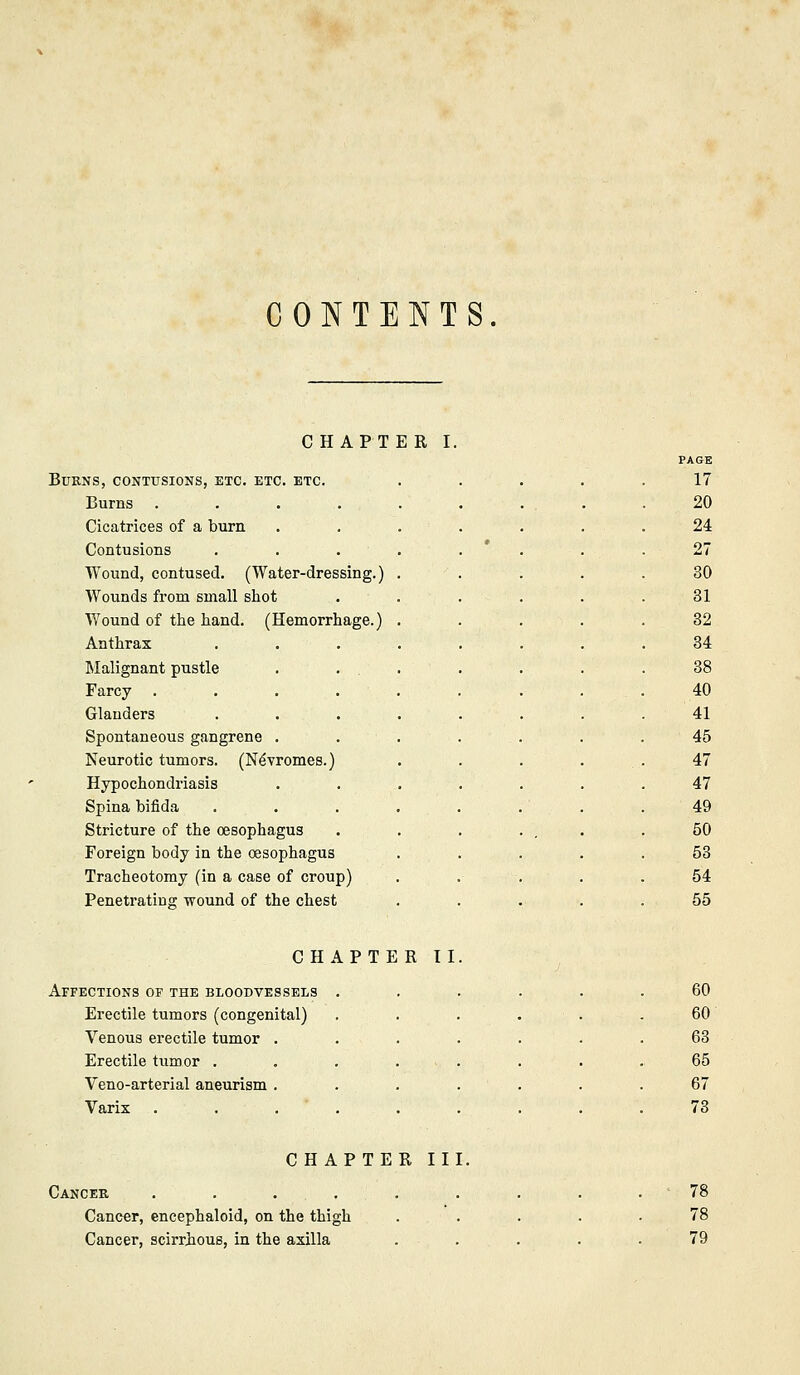 CONTENTS CHAPTER I. PAGE Burns, contusions, etc. etc. etc. ..... 17 Burns .... 20 Cicatrices of a burn 24 Contusions • 27 TYound, contused. (Water-dressing.) 30 Wounds from small shot 31 Wound of the hand. (Hemorrhage.) 32 Anthrax 34 Malignant pustle 38 Farcy .... 40 Glanders 41 Spontaneous gangrene . 45 Neurotic tumors. (N^vromes.) 47 Hypochondriasis 47 Spina bifida 49 Stricture of the oesophagus 50 Foreign body in the oesophagus 53 Tracheotomy (in a case of croup) 54 Penetrating wound of the chest 55 CHAPTER II Affections of the bloodvessels . 60 Erectile tumors (congenital) 60 Venous erectile tumor . 63 Erectile tumor . 65 Veno-arterial aneurism . 67 Varix .... 73 CHAPTE R II] Cancek .... Cancer, encephaloid, on the thigh Cancer, scirrious, in the axilla 78 78 79