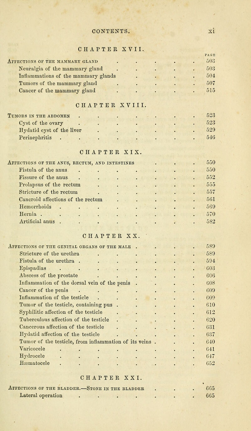 CHAPTER XVII. PAGE Affections of the mammary gland ..... 503 Neui-algia of the mammary gland 503 Inflammations of the mammary glands 504 Tumors of the mammary gland 507 Cancer of the mammary gland 515 CHAPTER XVIII. Tumors in the abdomen ....... 523 Cyst of the ovary ....... 523 Hydatid cyst of the liver ...... 529 Perinephritis ........ 546 CHAPTER XIX. Affections of the anus, rectum, and intestines . . . 550 Fistula of the anus ... 550 Fissure of the anus . . . 552 Prolapsus of the rectum . ... 555 Stricture of the rectum 557 Cancroid affections of the rectum 561 Hemorrhoids ..... 569 Hernia . . . . . . 570 Artificial anus ..... 582 CHAPTER XX. Affections of the genital organs of the male .... 589 Stricture of the urethra 589 Fistula of the urethra .... 594 Epispadias . . . . 603 Abscess of the prostate 606 Inflammation of the dorsal vein of the penis . 608 Cancer of the penis .... 609 Inflammation of the testicle 609 Tumor of the testicle, containing pus . 610 Syphilitic affection of the testicle 612 Tuberculous affection of the testicle 620 Cancerous affection of the testicle 631 Hydatid affection of the testicle 687 Tumor of the testicle, from inflammation of its veins .640 Varicocele ..... 641 Hydrocele ..... 647 Hsematocele ....._ 652 CHAPTER XXI. Affections of the bladder.—Stone in the bladder Lateral operation .... 665 665
