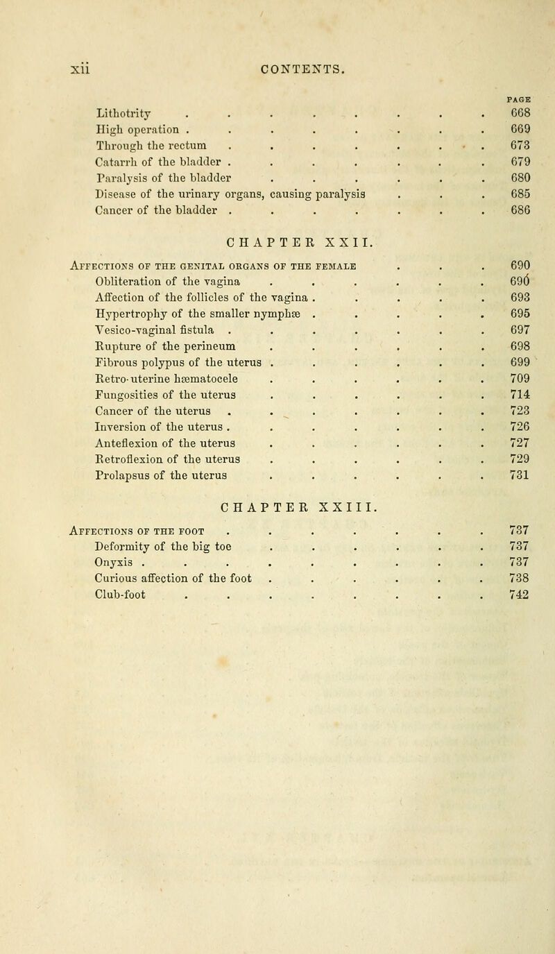 Lithotrity High operation . Through the rectum Catarrh of the bladder . Paralysis of the bladder Disease of the urinary organs, causing paralysis Cancer of the bladder .... PAGE 668 669 673 679 680 685 686 CHAPTER XXII. Affections of the genital organs of the FEMALE 690 Obliteration of the vagina 69(5 Affection of the follicles of the vagina 693 Hypertrophy of the smaller nymphae 695 Vesico-vaginal fistula . 697 Rupture of the perineum 698 Fibrous polypus of the uterus 699 Retro-uterine hsematocele 709 Fungosities of the uterus 714 Cancer of the uterus 723 Inversion of the uterus . 726 Anteflexion of the uterus 727 Retroflexion of the uterus 729 Prolapsus of the uterus 731 CHAPTER XXIII. Affections of the foot . . . . . . . 737 Deformity of the big toe 737 Onyxis .... 737 Curious affection of the foot 738 Club-foot 742