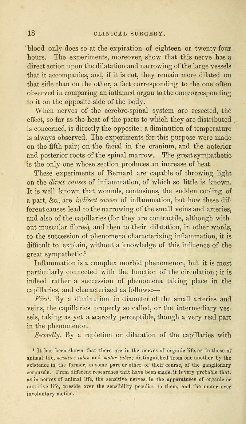 'blood onl}'- does so at the expiration of eighteen or twenty-four hours. The experiments, moreover, show that this nerve has a direct action upon the dilatation and narrowing of the large vessels that it accompanies, and, if it is cut, they remain more dilated on that side than on the other, a fact corresponding to the one often observed in comparing an inflamed organ to the one corresponding to it on the opposite side of the body. When nerves of the cerebro-spinal system are resected, the effect, so far as the heat of the parts to which they are distributed is concerned, is directly the opposite; a diminution of temperature is always observed. The experiments for this purpose were made on the fifth pair; on the facial in the cranium, and the anterior and posterior roots of the spinal marrow. The great sympathetic is the only one whose section produces an increase of heat. These experiments of Bernard are capable of throwing light on the direct causes of inflammation, of which so little is known. It is well known that wounds, contusions, the sudden cooling of a part, &c., are indirect causes of inflammation, but how these dif- ferent causes lead to the narrowing of the small veins and arteries, and also of the capillaries (for they are contractile, although with- out muscular fibres), and then to their dilatation, in other words, to the succession of phenomena characterizing inflammation, it is difficult to explain, without a knowledge of this influence of the great sympathetic.'^ Inflammation is a complex morbid phenomenon, but it is most particularly connected with the function of the circulation; it is indeed rather a succession of phenomena taking place in the capillaries, and characterized as follows:— First. By a diminution in diameter of the small arteries and veins, the capillaries properly so called, or the intermediary ves- sels, taking as yet a scarcely perceptible, though a very real part in the phenomenon. Secondly. By a repletion or dilatation of the capillaries with ' It has been shown that there are in the nerves of organic life, as in those of animal life, sensitive tubes and motor tubes; distinguished from one another by the existence in the former, in some part or other of their course, of the ganglionary corpuscle. From different researches that have been made, it is very probable that, as in nerves of animal life, the sensitive nerves, in the apparatuses of organic or nutritive life, preside over the sensibility peculiar to them, and the motor over involuntary motion.