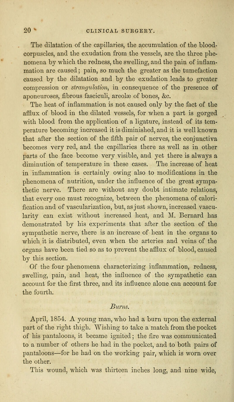 The dilatation of the capillaries, the accumulation of the blood- corpuscles, and the exudation from the vessels, are the three phe- nomena by which the redness, the swelling, and the pain of inflam- mation are caused; pain, so much the greater as the tumefaction caused by the dilatation and by the exudation leads to greater compression or strangulation^ in consequence of the presence of aponeuroses, fibrous fasciculi, areola of bones, &c. The heat of inflammation is not caused only by the fact of the afflux of blood in the dilated vessels, for when a part is gorged with blood from the application of a ligature, instead of its tem- perature becoming increased it is diminished, and it is well known that after the section of the fifth pair of nerves, the conjunctiva becomes very red, and the capillaries there as well as in other parts of the face become very visible, and yet there is always a diminution of temperature in these cases. The increase of heat in inflammation is certainly owing also to modifications in the phenomena of nutrition, under the influence of the great sympa- thetic nerve. There are without any doubt intimate relations, that every one must recognize, between the phenomena of calori- fication and of vascularization, but, as just shown, increased vascu- larity can exist without increased heat, and M. Bernard has demonstrated by his experiments that after the section of the sympathetic nerve, there is an increase of heat in the organs to which it is distributed, even when the arteries and veins of the organs have been tied so as to prevent the afflux of blood, caused by this section. Of the four phenomena characterizing inflammation, redness, swelling, pain, and heat, the influence of the sympathetic can account for the first three, and its influence alone can account for the fourth. Burns. April, 1854. A young man, who had a burn upon the external part of the right thigh. Wishing to take a match from the pocket of his pantaloons, it became ignited; the fire was communicated to a number of others he had in the pocket, and to both pairs of pantaloons—for he had on the working pair, which is worn over the other. This wound, which was thirteen inches long, and nine wide,