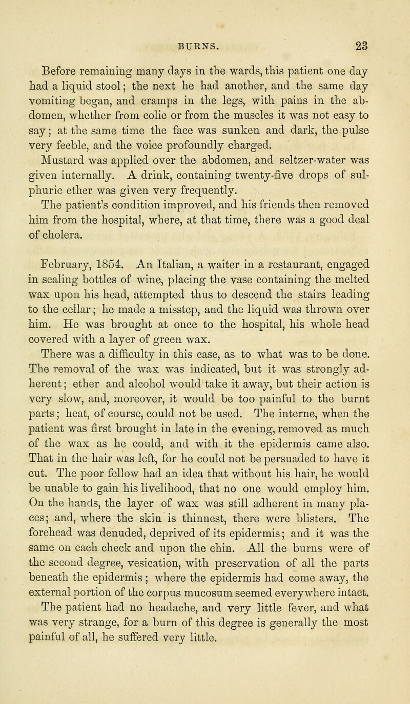 Before remaining many days in the wards, this patient one day had a liquid stool; the next he had another, and the same day vomiting began, and cramps in the legs, with pains in the ab- domen, whether from colic or from the muscles it was not easy to say; at the same time the face was sunken and dark, the pulse very feeble, and the voice profoundly charged. Mustard was applied over the abdomen, and seltzer-water was given internally. A drink, containing twenty-five drops of sul- phuric ether was given very frequently. The patient's condition improved, and his friends then removed him from the hospital, where, at that time, there was a good deal of cholera. February, 1854. An Italian, a waiter in a restaurant, engaged in sealing bottles of wine, placing the vase containing the melted wax upon his head, attempted thus to descend the stairs leading to the cellar; he made a misstep, and the liquid was thrown over him. He was brought at once to the hospital, his whole head covered with a layer of green wax. There was a difficulty in this case, as to what was to be done. The removal of the wax was indicated, but it was strongly ad- herent ; ether and alcohol would take it away, but their action is very slow, and, moreover, it would be too painful to the burnt parts; heat, of course, could not be used. The interne, when the patient was first brought in late in the evening, removed as much of the wax as he could, and with it the epidermis came also. That in the hair was left, for he could not be persuaded to have it cut. The poor fellow had an idea that without his hair, he would be unable to gain his livelihood, that no one would employ'him. On the hands, the layer of wax was still adherent in many pla- ces; and, where the skin is thinnest, there were blisters. The forehead was denuded, deprived of its epidermis; and it was the same on each check and upon the chin. All the burns were of the second degree, vesication, with preservation of all the parts beneath the epidermis; where the epidermis had come away, the external portion of the corpus mucosum seemed everywhere intact. The patient had no headache, and very little fever, and what was very strange, for a burn of this degree is generally the most painful of all, he suffered very little.