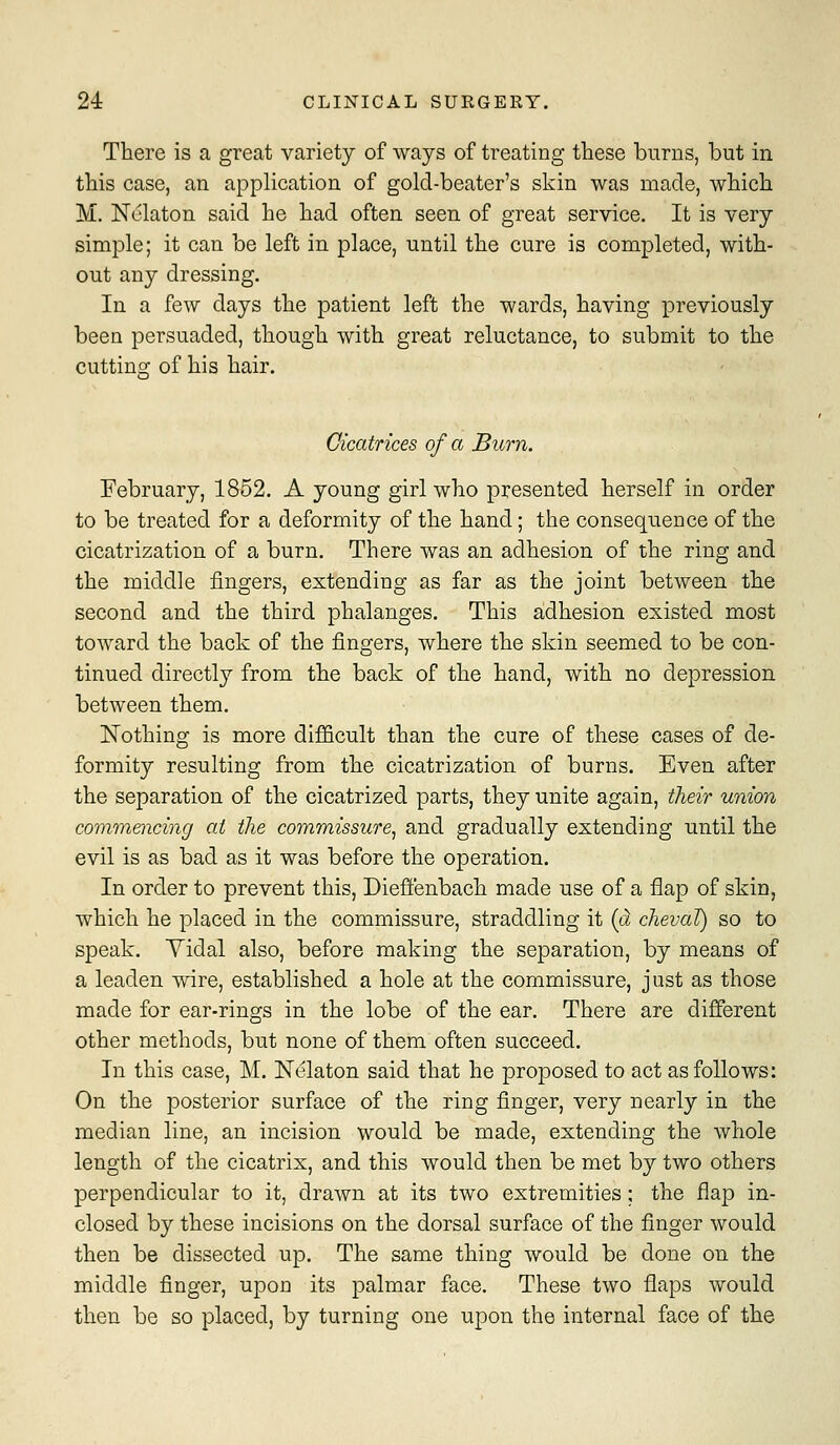 There is a great variety of ways of treating these burns, but in this case, an application of gold-beater's skin was made, which M. Nclaton said he had often seen of great service. It is very simple; it can be left in place, until the cure is completed, with- out any dressing. In a few days the patient left the wards, having previously been persuaded, though with great reluctance, to submit to the cuttincf of his hair. Cicatrices of a Burn. February, 1852. A young girl who presented herself in order to be treated for a deformity of the hand; the consequence of the cicatrization of a burn. There was an adhesion of the ring and the middle fingers, extending as far as the joint between the second and the third phalanges. This adhesion existed most toward the back of the fingers, where the skin seemed to be con- tinued directly from the back of the hand, with no depression between them. Nothing is more difficult than the cure of these cases of de- formity resulting from the cicatrization of burns. Even after the separation of the cicatrized parts, they unite again, their union commencing at the commissure^ and gradually extending until the evil is as bad as it was before the operation. In order to prevent this, Dieffenbach made use of a flap of skin, which he placed in the commissure, straddling it (a chevaT) so to speak. Yidal also, before making the separation, by means of a leaden wire, established a hole at the commissure, just as those made for ear-rings in the lobe of the ear. There are different other methods, but none of them often succeed. In this case, M. Nelaton said that he proposed to act as follows: On the posterior surface of the ring finger, very nearly in the median line, an incision would be made, extending the whole length of the cicatrix, and this would then be met by two others perpendicular to it, drawn at its two extremities; the flap in- closed by these incisions on the dorsal surface of the finger would then be dissected up. The same thing would be done on the middle finger, upon its palmar face. These two flaps would then be so placed, by turning one upon the internal face of the