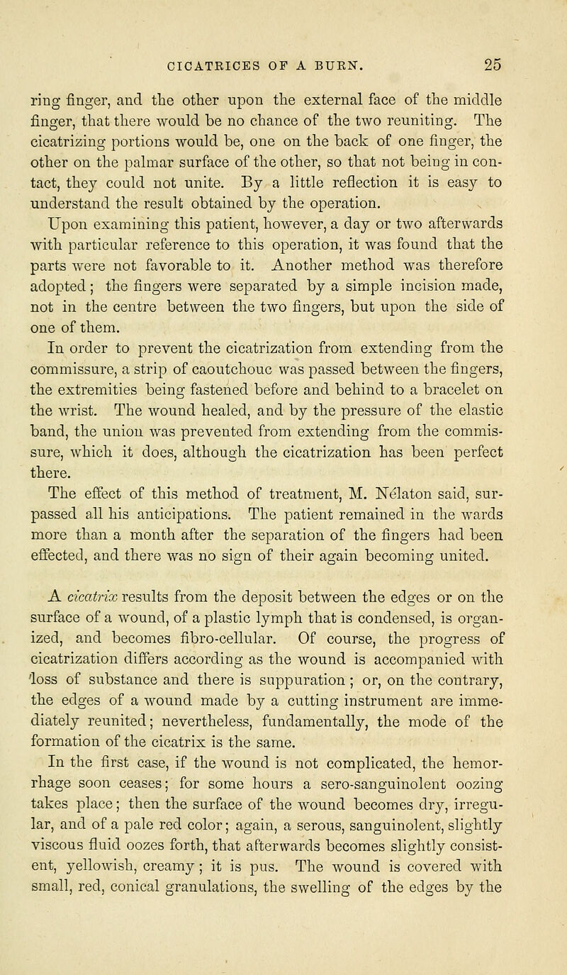 ring finger, and the other upon the external face of the middle finger, that there would be no chance of the two reuniting. The cicatrizing portions would be, one on the back of one finger, the other on the palmar surface of the other, so that not being in con- tact, they could not unite. By a little reflection it is easy to understand the result obtained by the operation. Upon examining this patient, however, a day or two afterwards with particular reference to this operation, it was found that the parts were not favorable to it. Another method was therefore adopted ; the fingers were separated by a simple incision made, not in the centre between the two fingers, but upon the side of one of them. In order to prevent the cicatrization from extending from the commissure, a strip of caoutchouc was passed between the fingers, the extremities being fastened before and behind to a bracelet on the wrist. The wound healed, and by the pressure of the elastic band, the union was prevented from extending from the commis- sure, which it does, although the cicatrization has been perfect there. The efiect of this method of treatment, M. ISTelaton said, sur- passed all his anticipations. The patient remained in the wards more than a month after the separation of the fingers had been effected, and there was no sign of their again becoming united. A cicatrix results from the deposit between the edges or on the surface of a wound, of a plastic lymph that is condensed, is organ- ized, and becomes fibro-cellular. Of course, the progress of cicatrization differs according as the wound is accompanied with 'loss of substance and there is suppuration; or, on the contrary, the edges of a wound made by a cutting instrument are imme- diately reunited; nevertheless, fundamentally, the mode of the formation of the cicatrix is the same. In the first case, if the wound is not complicated, the hemor- rhage soon ceases; for some hours a sero-sanguinolent oozing takes place; then the surface of the wound becomes dry, irregu- lar, and of a pale red color; again, a serous, sanguinolent, slightly viscous fluid oozes forth, that afterwards becomes slightly consist- ent, yellowish, creamy; it is pus. The wound is covered with small, red, conical granulations, the swelling of the edges by the