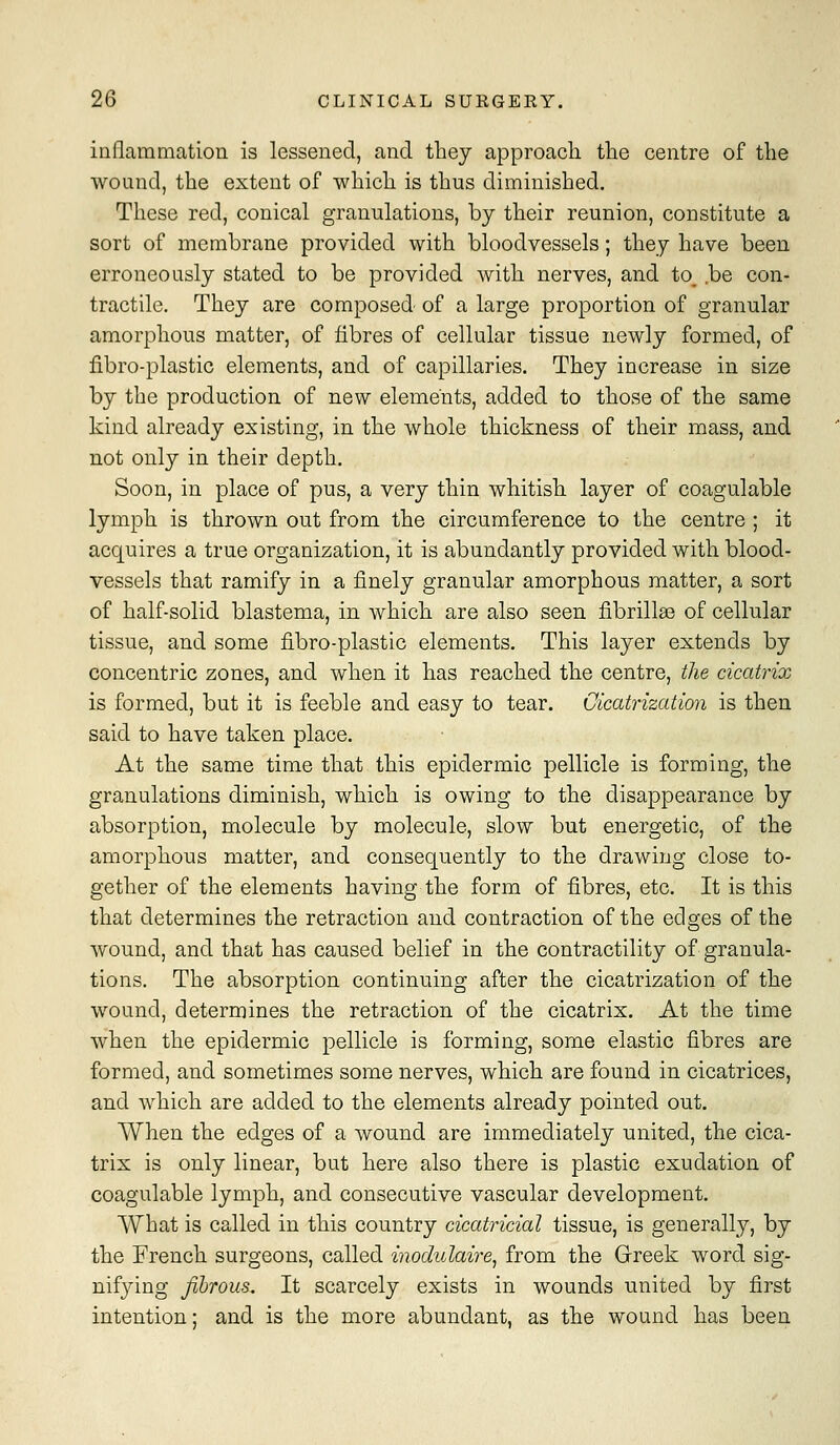 inflammation is lessened, and they approach the centre of the wound, the extent of which is thus diminished. These red, conical granulations, by their reunion, constitute a sort of membrane provided with bloodvessels; they have been erroneously stated to be provided with nerves, and to, .be con- tractile. They are composed of a large proportion of granular amorphous matter, of fibres of cellular tissue newly formed, of fibro-plastic elements, and of capillaries. They increase in size by the production of new elements, added to those of the same kind already existing, in the whole thickness of their mass, and not only in their depth. Soon, in place of pus, a very thin whitish layer of coagulable lymph is thrown out from the circumference to the centre ; it acquires a true organization, it is abundantly provided with blood- vessels that ramify in a finely granular amorphous matter, a sort of half-solid blastema, in which are also seen fibrillae of cellular tissue, and some fibro-plastic elements. This layer extends by concentric zones, and when it has reached the centre, the cicatrix is formed, but it is feeble and easy to tear. Cicatrization is then said to have taken place. At the same time that this epidermic pellicle is forming, the granulations diminish, which is owing to the disappearance by absorption, molecule by molecule, slow but energetic, of the amorphous matter, and consequently to the drawing close to- gether of the elements having the form of fibres, etc. It is this that determines the retraction and contraction of the edges of the wound, and that has caused belief in the contractility of granula- tions. The absorption continuing after the cicatrization of the wound, determines the retraction of the cicatrix. At the time when the epidermic pellicle is forming, some elastic fibres are formed, and sometimes some nerves, which are found in cicatrices, and which are added to the elements already pointed out. When the edges of a wound are immediately united, the cica- trix is only linear, but here also there is plastic exudation of coagulable lymph, and consecutive vascular development. What is called in this country cicatricial tissue, is generally, by the French surgeons, called inodulaire^ from the Greek word sig- nifying fibrous. It scarcely exists in wounds united by first intention; and is the more abundant, as the wound has been