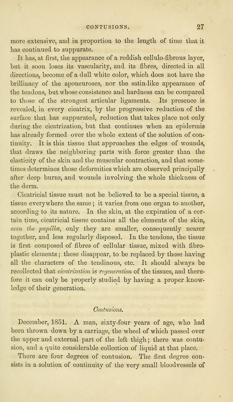 more extensive, and in proportion to the length of time that it has continued to suppurate. It has, at first, the appearance of a reddish cellulo-fibrous layer, but it soon loses its vascularity, and its fibres, directed in all directions, become of a dull white color, which does not have the brilliancy of the aponeuroses, nor the satin-like appearance of the tendons, but whose consistence and hardness can be compared to those of the strongest articular ligaments. Its presence is revealed, in every cicatrix, by the progressive reduction of the surface that has suppurated, reduction that takes place not only during the cicatrization, but that continues when an epidermis has already formed over the whole extent of the solution of con- tinuity. It is this tissue that approaches the edges of wounds, that draws the neighboring parts with force greater than the elasticity of the skin and the muscular contraction, and that some- times determines those deformities which are observed principally after deep burns, and wounds involving the whole thickness of the derm. Cicatricial tissue must not be believed to be a special tissue, a tissue everywhere the same ; it varies from one organ to another, according to its nature. In the skin, at the expiration of a cer- tain time, cicatricial tissue contains all the elements of the skin, even the ])ajpilloe^ only they are smaller, consequently nearer together, and less regularly disposed. In the tendons, the tissue is first composed of fibres of cellular tissue, mixed with fibro- plastic elements ; these disappear, to be replaced by those having all the characters of the tendinous, etc. It should always be recollected that cicatrization \s regeneration of the tissues, and there- fore it can only be properly studied by having a proper know- ledge of their generation. Contusions. December, 1851. A man, sixty-four years of age, who had been thrown down by a carriage, the wheel of which passed over the upper and external part of the left thigh; there was contu- sion, and a quite considerable collection of liquid at that place. There are four degrees of contusion. The first degree con- sists in a solution of continuity of the very small bloodvessels of