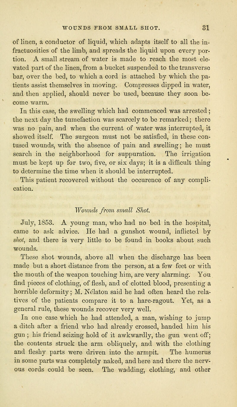 of linen, a conductor of liquid, wliicli adapts itself to all tlie in- fractuosities of the limb, and spreads the liquid upon every por- tion. A small stream of water is made to reach the most ele- vated part of the linen, from a bucket suspended to the transverse bar, over the bed, to which a cord is attached by which the pa- tients assist themselves in moving. Compresses dipped in water, and then applied, should never be used, because they soon be- come warm. In this case, the swelling which had commenced was arrested; the next day the tumefaction was scarcely to be remarked; there was no pain, and when the current of water was interrupted, it showed itself. The surgeon must not be satisfied, in these con- tused wounds, with the absence of pain and swelling; he must search in the neighborhood for suppuration. The irrigation must be kept up for two, five, or six days; it is a difficult thing to determine the time when it should be interrupted. This patient recovered without the occurence of any compli- cation. Wounds from small Shot. July, 1853. A young man, who had no bed in the hospital, came to ask advice. He had a gunshot wound, inflicted by shot, and there is very little to be found in books about such wounds. These shot wounds, above all when the discharge has been made but a short distance from the person, at a few feet or with the mouth of the weapon touching him, are very alarming. You find pieces of clothing, of flesh, and of clotted blood, presenting a horrible deformity; M. Nekton said he had often heard the rela- tives of the patients compare it to a hare-ragout. Yet, as a general rule, these wounds recover very well. In one case which he had attended, a man, wishing to jump a ditch after a friend who had already crossed, handed him his gun ; his friend seizing hold of it awkwardly, the gun went off; the contents struck the arm obliquely, and with the clothing and fleshy parts were driven into the armpit. The humerus in some parts was completely naked, and here and there the nerv- ous cords could be seen. The wadding, clothing, and other