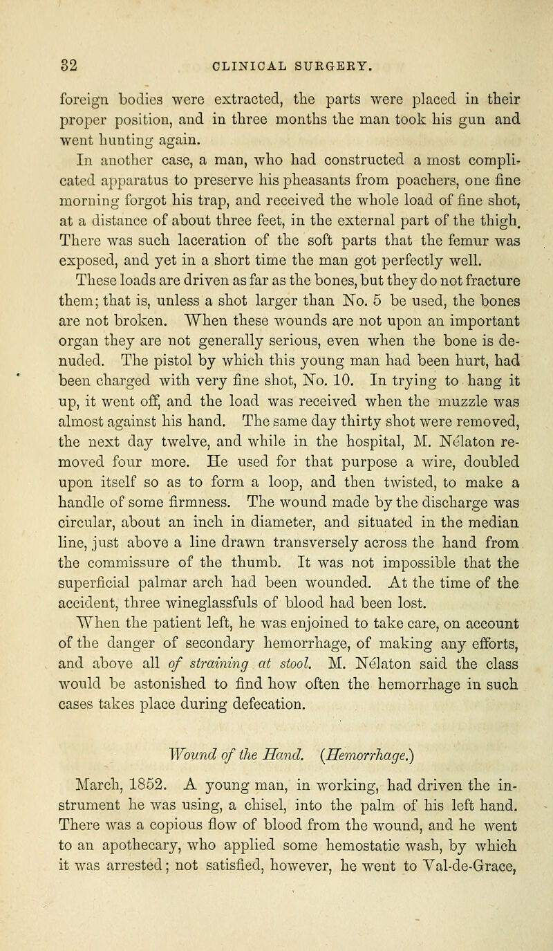 foreign bodies were extracted, the parts were placed in their proper position, and in three months the man took his gun and went hunting again. In another case, a man, who had constructed a most compli- cated apparatus to preserve his pheasants from poachers, one fine morning forgot his trap, and received the whole load of fine shot, at a distance of about three feet, in the external part of the thigh. There was such laceration of the soft parts that the femur was exposed, and yet in a short time the man got perfectly well. These loads are driven as far as the bones, but they do not fracture them; that is, unless a shot larger than No. 5 be used, the bones are not broken. When these wounds are not upon an important organ they are not generally serious, even when the bone is de- nuded. The pistol by which this young man had been hurt, had been charged with very fine shot. No. 10. In trying to hang it up, it went off, and the load was received when the muzzle was almost against his hand. The same day thirty shot were removed, the next day twelve, and while in the hospital, M. Nelaton re- moved four more. He used for that purpose a wire, doubled upon itself so as to form a loop, and then twisted, to make a handle of some firmness. The wound made by the discharge was circular, about an inch in diameter, and situated in the median line, j List above a line drawn transversely across the hand from the commissure of the thumb. It was not impossible that the superficial palmar arch had been wounded. At the time of the accident, three wineglassfuls of blood had been lost. When the patient left, he was enjoined to take care, on account of the danger of secondary hemorrhage, of making any efforts, and above all of straining at stool. M. Nelaton said the class would be astonished to find how often the hemorrhage in such cases takes place during defecation. Wound of the Hand. {Hemorrhage^ March, 1852. A young man, in working, had driven the in- strument he was using, a chisel, into the palm of his left hand. There was a copious flow of blood from the wound, and he went to an apothecary, who applied some hemostatic wash, by which it was arrested; not satisfied, however, he went to Yal-de-Grace,