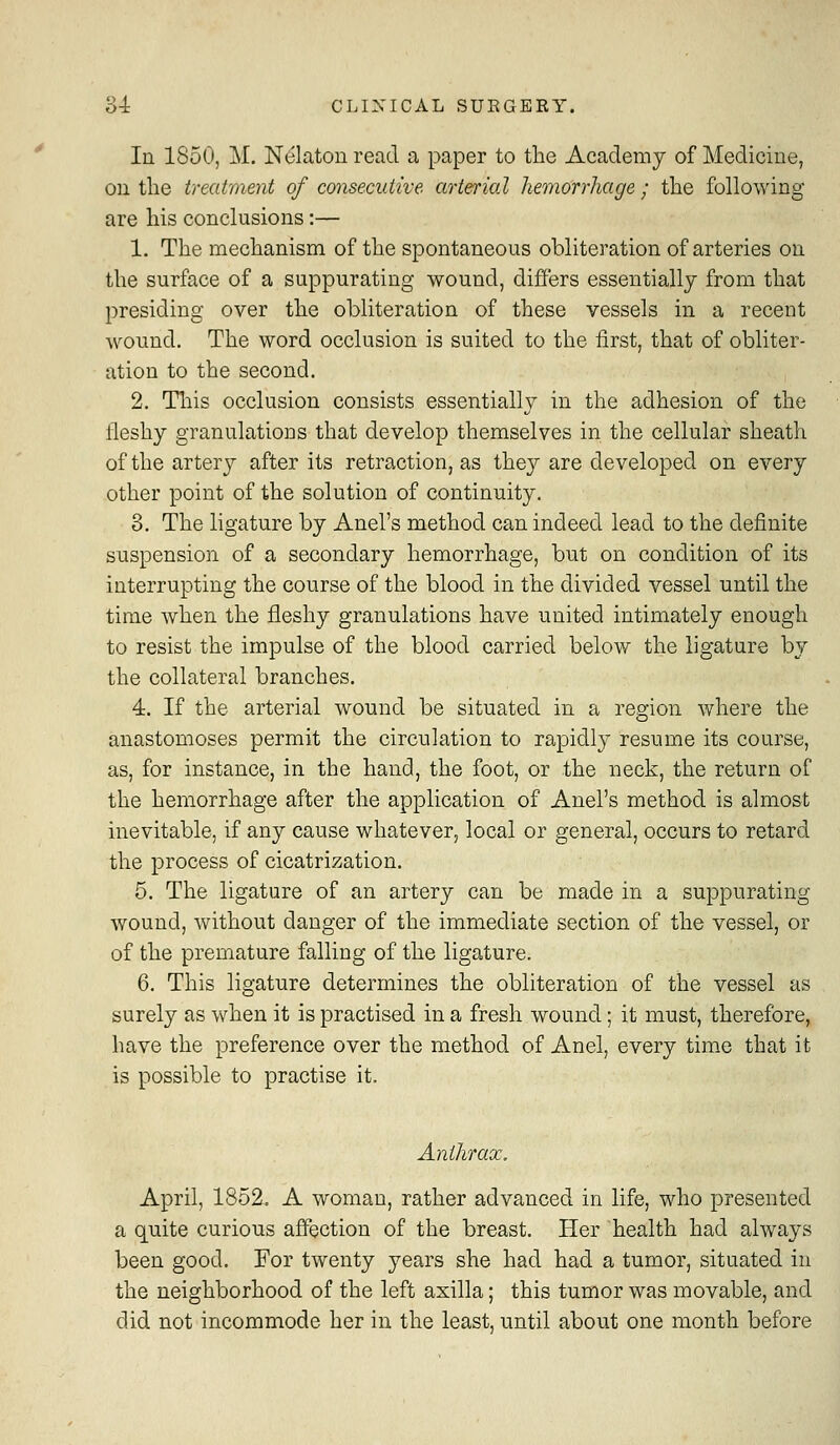 In 1850, M. N^laton read a paper to the Academy of Medicine, on the treatment of consecutive arterial hemorrhage ; the following are his conclusions:— 1. The mechanism of the spontaneous obliteration of arteries on the surface of a suppurating wound, differs essentially from that presiding over the obliteration of these vessels in a recent wound. The word occlusion is suited to the first, that of obliter- ation to the second. 2. Tliis occlusion consists essentially in the adhesion of the fleshy granulations that develop themselves in the cellular sheath of the artery after its retraction, as they are developed on Q\Qrj other point of the solution of continuity. 3. The ligature by Anel's method can indeed lead to the definite suspension of a secondary hemorrhage, but on condition of its interrupting the course of the blood in the divided vessel until the time when the fleshy granulations have united intimately enough to resist the impulse of the blood carried below the ligature by the collateral branches. 4. If the arterial wound be situated in a region where the anastomoses permit the circulation to rapidly resume its course, as, for instance, in the hand, the foot, or the neck, the return of the hemorrhage after the application of Anel's method is almost inevitable, if any cause whatever, local or general, occurs to retard the process of cicatrization. 5. The ligature of an artery can be made in a suppurating wound, without danger of the immediate section of the vessel, or of the premature falling of the ligature. 6. This ligature determines the obliteration of the vessel as surely as when it is practised in a fresh wound; it must, therefore, have the preference over the method of Anel, every time that it is possible to practise it. Anthrax. April, 1852. A woman, rather advanced in life, who presented a quite curious aficction of the breast. Her health had always been good. For twenty years she had had a tumor, situated in the neighborhood of the left axilla; this tumor was movable, and did not incommode her in the least, until about one month before