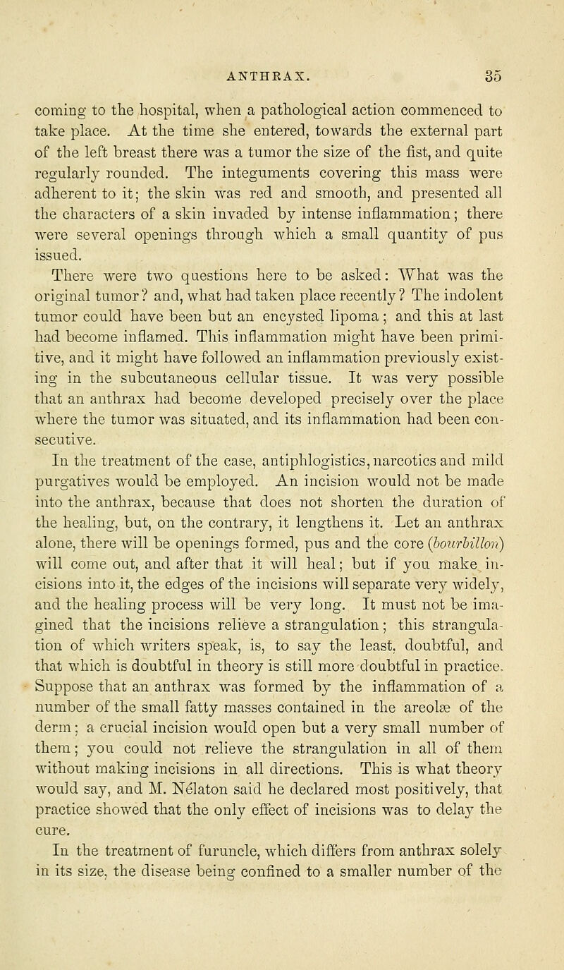coming to the hospital, when a pathological action commenced to take place. At the time she entered, towards the external part of the left breast there was a tumor the size of the fist, and quite regularly rounded. The integuments covering this mass were adherent to it; the skin was red and smooth, and presented all the characters of a skin invaded by intense inflammation; there were several openings through which a small quantity of pus issued. There were two questions here to be asked: What was the original tumor? and, what had taken place recently? The indolent tumor could have been but an encysted lipoma ; and this at last had become inflamed. This inflammation might have been primi- tive, and it might have followed an inflammation previously exist- ing in the subcutaneous cellular tissue. It was very possible that an anthrax had beconle developed precisely over the place where the tumor was situated, and its inflammation had been con- secutive. In the treatment of the case, antiphlogistics, narcotics and mild purgatives would be employed. An incision would not be made into the anthrax, because that does not shorten the duration of the healing, but, on the contrary, it lengthens it. Let an anthrax alone, there will be openings formed, pus and the core {bourhiUon) will come out, and after that it will heal; but if you make in- cisions into it, the edges of the incisions will separate very widely, and the healing process will be very long. It must not be ima- gined that the incisions relieve a strangulation; this strangula- tion of which writers speak, is, to say the least, doubtful, and that which is doubtful in theory is still more doubtful in practice. Suppose that an anthrax was formed by the inflammation of a number of the small fatty masses contained in the areolae of the derm; a crucial incision would open but a very small number of them; you could not relieve the strangulation in all of them without making incisions in all directions. This is what theory would say, and M. Nelaton said he declared most positively, that practice showed that the only effect of incisions was to delay the cure. In the treatment of furuncle, which differs from anthrax solely in its size, the disease being: confined to a smaller number of the