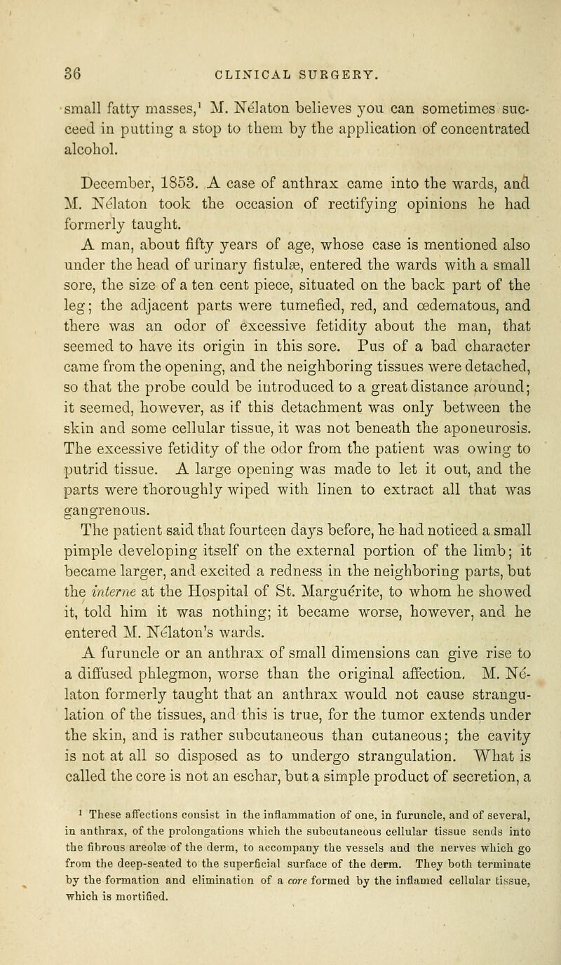 small fatty masses,' M. Nelaton believes 3'OU can sometimes suc- ceed in putting a stop to them by the application of concentrated alcohol. December, 1853. A case of anthrax came into the wards, ancl M. Nelaton took the occasion of rectifying opinions he had formerly taught. A man, about fifty years of age, whose case is mentioned also under the head of urinary fistulse, entered the wards with a small sore, the size of a ten cent piece, situated on the back part of the leg; the adjacent parts were tumefied, red, and cedematous, and there was an odor of excessive fetidity about the man, that seemed to have its origin in this sore. Pus of a bad character came from the opening, and the neighboring tissues were detached, so that the probe could be introduced to a great distance around; it seemed, however, as if this detachment was only between the skin and some cellular tissue, it was not beneath the aponeurosis. The excessive fetidity of the odor from the patient was owing to putrid tissue. A large opening was made to let it out, and the parts were thoroughly wiped with linen to extract all that was gangrenous. The patient said that fourteen days before, he had noticed a small pimple developing itself on the external portion of the limb; it became larger, and excited a redness in the neighboring parts, but the interne at the Hospital of St. Marguerite, to whom he showed it, told him it was nothing; it became worse, however, and he entered M. Nelaton's wards. A furuncle or an anthrax of small dimensions can give rise to a diffused phlegmon, worse than the original affection, M. Ne- laton formerly taught that an anthrax would not cause strangu- lation of the tissues, and this is true, for the tumor extends under the skin, and is rather subcutaneous than cutaneous; the cavity is not at all so disposed as to undergo strangulation. What is called the core is not an eschar, but a simple product of secretion, a ' These affections consist in the inflammation of one, in furuncle, and of several, in anthrax, of the prolongations which the subcutaneous cellular tissue sends into the fibrous areolse of the derm, to accompany the vessels and the nerves which go from the deep-seated to the superficial surface of the derm. They both terminate by the formation and elimination of a core formed by the inflamed cellular tissue, which is mortified.