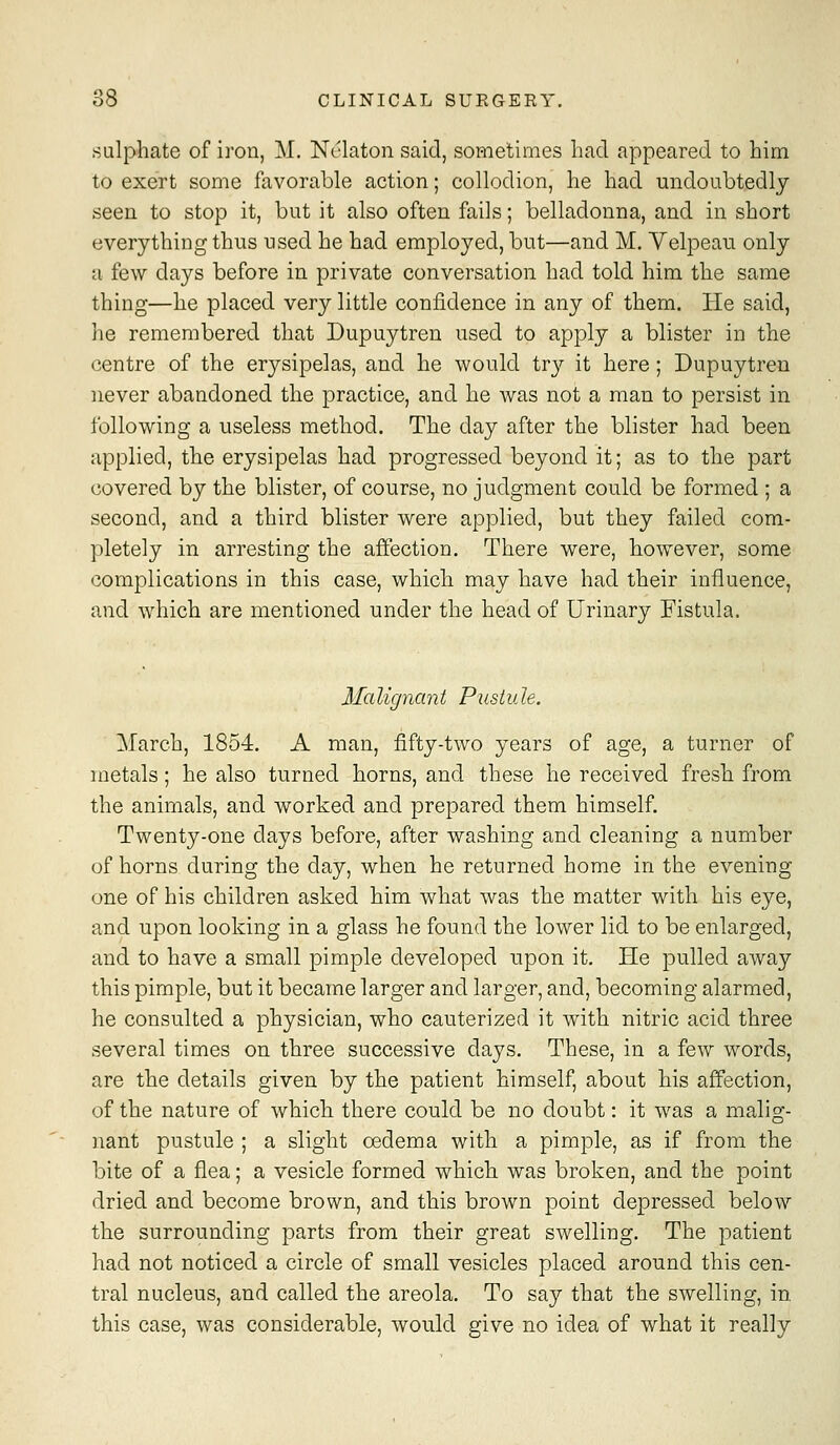 sulphate of iron, M. Nc'laton said, sometimes had appeared to him to exert some favorable action; collodion, he had undoubtedly seen to stop it, but it also often fails; belladonna, and in short everything thus used he had employed, but—and M. Velpeau only a few days before in private conversation had told him the same thing—he placed very little confidence in any of them. He said, he remembered that Dupuytren used to apply a blister in the centre of the erysipelas, and he would try it here ; Dupuytren never abandoned the practice, and he was not a man to persist in following a useless method. The day after the blister had been applied, the erysipelas had progressed beyond it; as to the part covered by the blister, of course, no judgment could be formed ; a second, and a third blister were applied, but they failed com- pletely in arresting the affection. There were, however, some complications in this case, which may have had their influence, and which are mentioned under the head of Urinary Fistula. Malignant Pustule. March, 1854. A man, fifty-two years of age, a turner of metals; he also turned horns, and these he received fresh from the animals, and worked and prepared them himself. Twenty-one days before, after washing and cleaning a number of horns during the day, when he returned home in the evening one of his children asked him what was the matter with his eye, and upon looking in a glass he found the lower lid to be enlarged, and to have a small pimple developed upon it. He pulled away this pimple, but it became larger and larger, and, becoming alarmed, he consulted a physician, who cauterized it with nitric acid three several times on three successive days. These, in a few words, are the details given by the patient himself, about his affection, of the nature of which there could be no doubt: it was a malig- nant pustule ; a slight oedema with a pimple, as if from the bite of a flea; a vesicle formed which was broken, and the point dried and become brown, and this brown point depressed below the surrounding parts from their great swelling. The patient had not noticed a circle of small vesicles placed around this cen- tral nucleus, and called the areola. To say that the swelling, in, this case, was considerable, would give no idea of what it really