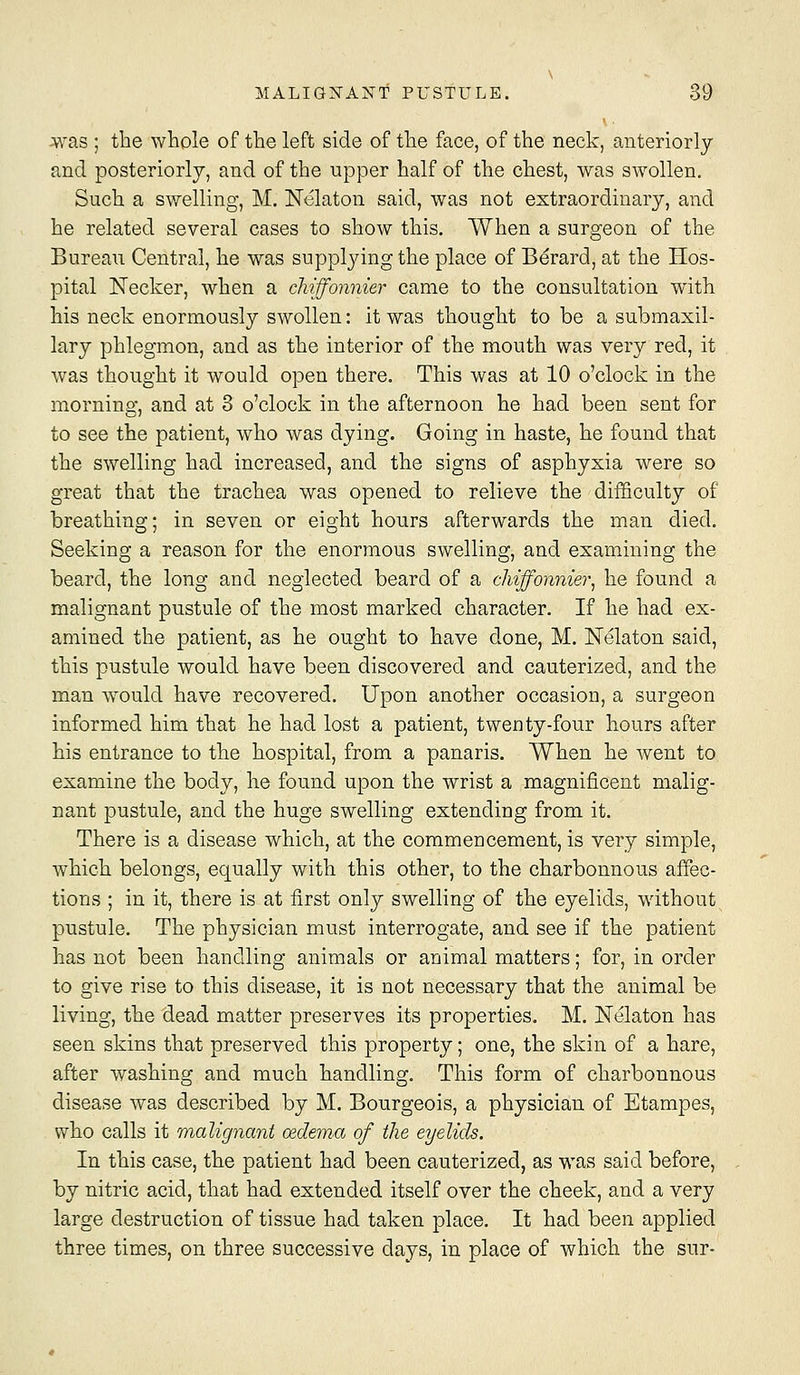 Avas ; the whole of the left side of the face, of the neck, anteriorly and posteriorly, and of the upper half of the chest, was swollen. Such a swelling, M. Nelaton said, was not extraordinary, and he related several cases to show this. When a surgeon of the Bureau Central, he was suppljdng the place of Berard, at the Hos- pital Necker, when a cliiffonnier came to the consultation with his neck enormously swollen: it was thought to be a submaxil- lary phlegmon, and as the interior of the mouth was very red, it was thought it would open there. This was at 10 o'clock in the morning, and at 3 o'clock in the afternoon he had been sent for to see the patient, who was dying. Going in haste, he found that the swelling had increased, and the signs of asphyxia were so great that the trachea was opened to relieve the difficulty of breathing; in seven or eight hours afterwards the man died. Seeking a reason for the enormous swelling, and examining the beard, the long and neglected beard of a cliiffonnier^ he found a malignant pustule of the most marked character. If he had ex- amined the patient, as he ought to have done, M. Kelaton said, this pustule would have been discovered and cauterized, and the man w^ould have recovered. Upon another occasion, a surgeon informed him that he had lost a patient, twenty-four hours after his entrance to the hospital, from a panaris. When he went to examine the body, he found upon the wrist a magnificent malig- nant pustule, and the huge swelling extending from it. There is a disease which, at the commencement, is very simple, which belongs, equally with this other, to the charbonnous affec- tions ; in it, there is at first only swelling of the eyelids, without pustule. The physician must interrogate, and see if the patient has not been handling animals or animal matters; for, in order to give rise to this disease, it is not necessary that the animal be living, the dead matter preserves its properties. M. Nelaton has seen skins that preserved this property; one, the skin of a hare, after washing and much handling. This form of charbonnous disease was described by M. Bourgeois, a physician of Etampes, who calls it malignant oedema of the eyelids. In this case, the patient had been cauterized, as was said before, by nitric acid, that had extended itself over the cheek, and a very large destruction of tissue had taken place. It had been applied three times, on three successive days, in place of which the sur-