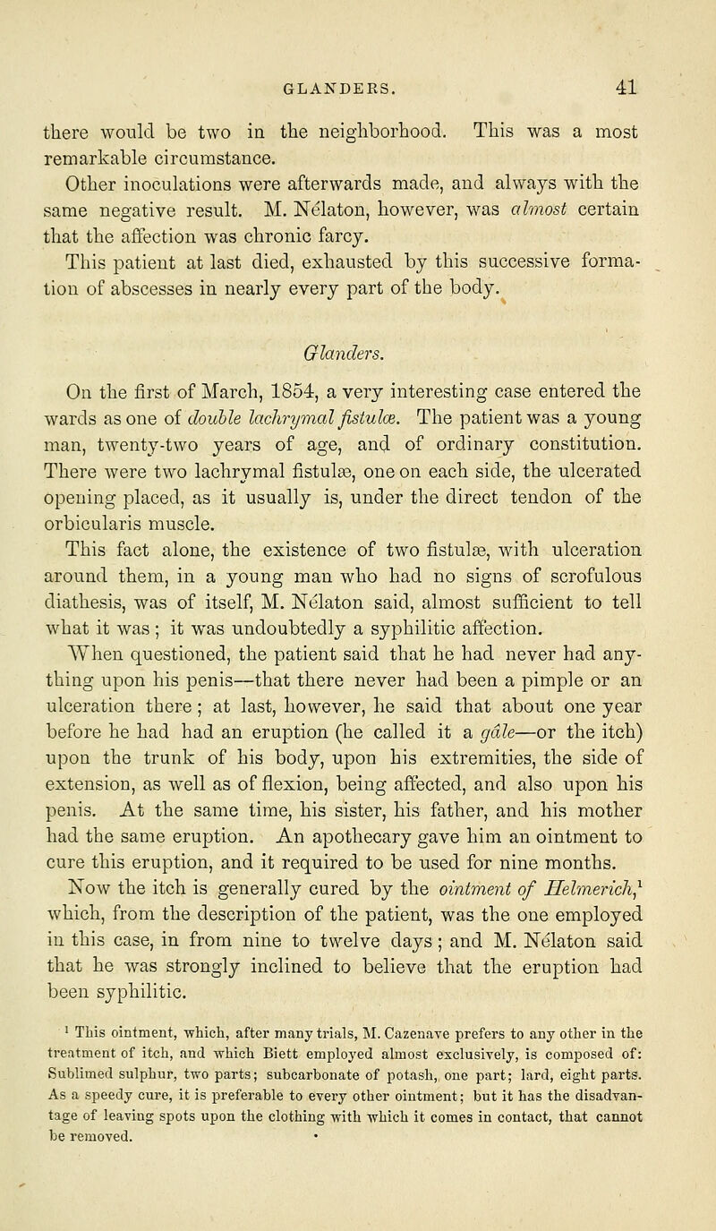 there would be two in the neighborhood. This was a most remarkable circumstance. Other inoculations were afterwards made, and always with the same negative result. M. Nelaton, however, was almost certain that the affection was chronic farcy. This patient at last died, exhausted by this successive forma- tion of abscesses in nearly every part of the body. Glanders. On the first of March, 1854, a very interesting case entered the wards as one of double lachrymal fistulm. The patient was a young man, twenty-two years of age, and of ordinary constitution. There were two lachrymal fistulse, one on each side, the ulcerated opening placed, as it usually is, under the direct tendon of the orbicularis muscle. This fact alone, the existence of two fistula, with ulceration around them, in a young man who had no signs of scrofulous diathesis, was of itself, M. Nelaton said, almost sufficient to tell what it was ; it was undoubtedly a syphilitic affection. When questioned, the patient said that he had never had any- thing upon his penis—that there never had been a pimple or an ulceration there ; at last, however, he said that about one year before he had had an eruption (he called it a gale—or the itch) upon the trunk of his body, upon his extremities, the side of extension, as well as of flexion, being affected, and also upon his penis. At the same time, his sister, his father, and his mother had the same eruption. An apothecary gave him an ointment to cure this eruption, and it required to be used for nine months. Now the itch is generally cured by the ointment of Helmerich^ which, from the description of the patient, was the one employed in this case, in from nine to twelve days ; and M. Nelaton said that he was strongly inclined to believe that the eruption had been syphilitic. ' This ointment, -which, after many trials, M. Cazenave prefers to any other in the treatment of itch, and which Biett employed almost exclusively, is composed of: Sublimed sulphur, two parts; subcarbonate of potash, one part; lard, eight parts. As a speedy cure, it is preferable to every other ointment; but it has the disadvan- tage of leaving spots upon the clothing with which it comes in contact, that cannot be removed.