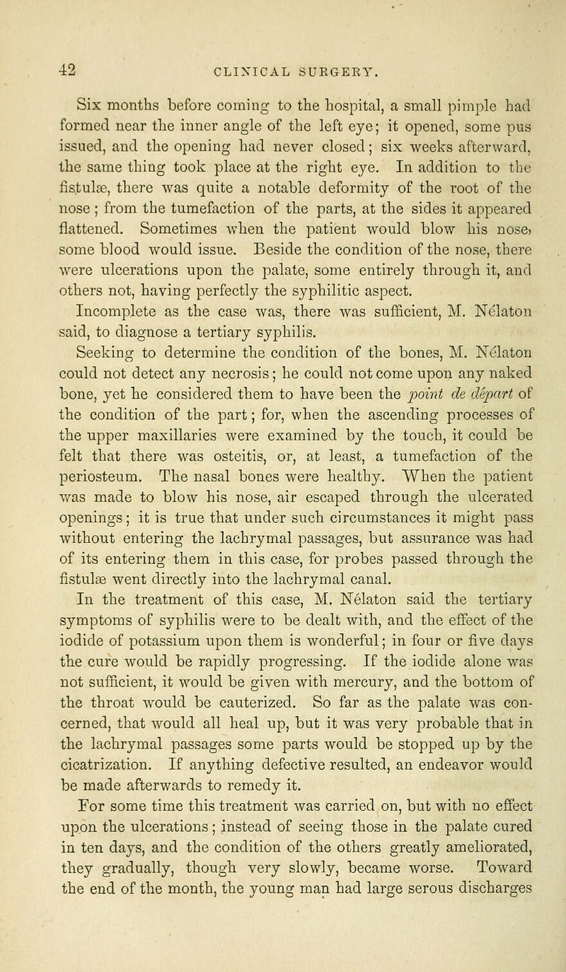 Six months before coming to the hospital, a small pimple had formed near the inner angle of the left eye; it opened, some pus issued, and the opening had never closed; six weeks afterward, the same thing took place at the right eye. In addition to the fis,tulae, there was quite a notable deformity of the root of the nose ; from the tumefaction of the parts, at the sides it appeared flattened. Sometimes when the patient would blow his noscj some blood would issue. Beside the condition of the nose, there were ulcerations upon the palate, some entirely through it, and others not, having perfectly the syphilitic aspect. Incomplete as the case was, there was sufficient, M. Nclaton said, to diagnose a tertiary syphilis. Seeking to determine the condition of the bones, M. Nclaton could not detect any necrosis; he could not come upon any naked bone, yet he considered them to have been the j^oint de depart of the condition of the part; for, when the ascending processes of the upper maxillaries were examined by the touch, it could be felt that there was osteitis, or, at least, a tumefaction of the periosteum. The nasal bones were healthy. When the patient was made to blow his nose, air escaped through the ulcerated openings; it is true that under such circumstances it might pass without entering the lachrymal passages, but assurance was had of its entering them in this case, for probes passed through the fistulge went directly into the lachrymal canal. In the treatment of this case, M. Nelaton said the tertiary symptoms of syphilis were to be dealt with, and the effect of the iodide of potassium upon them is wonderful; in four or five days the cure would be rapidly progressing. If the iodide alone was not sufficient, it would be given with mercury, and the bottom of the throat would be cauterized. So far as the palate was con- cerned, that would all heal up, but it was very probable that in the lachrymal passages some parts would be stopped up by the cicatrization. If anything defective resulted, an endeavor would be made afterwards to remedy it. For some time this treatment was carried on, but with no effect upon the ulcerations; instead of seeing those in the palate cured in ten days, and the condition of the others greatly ameliorated, they gradually, though very slowly, became worse. Toward the end of the month, the young man had large serous discharges