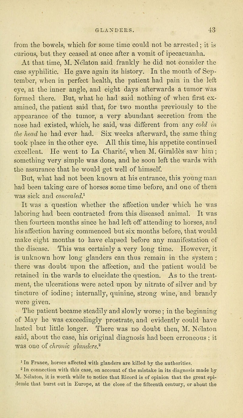 from the bowels, which for some time could not be arrested; it is curious, but they ceased at once after a vomit of ipecacuanha. At that time, M. Nekton said frankly he did not consider the case syphilitic. He gave again its history. In the month of Sep- tember, when in perfect health, the patient had pain in the left eye, at the inner angle, and eight days afterwards a tumor was formed there. But, what he had said nothing of when first ex- amined, the patient said that, for two months previously to the appearance of the tumor, a very abundant secretion from the nose had existed, which, he said, was different from any cold in the head he had ever had. Six weeks afterward, the same thing took place in the other eye. All this time, his appetite continued excellent. He went to La Charite, when M. Girald^s saw him; something very simple was done, and he soon left the wards with the assurance that he would get well of himself. But, what had not been known at his entrance, this young man had been taking care of horses some time before, and one of them was sick and concealed} It was a question whether the affection under which he was laboring had been contracted from this diseased animal. It was then fourteen months since he had left off attending to horses, and his affection having commenced but six months before, that would make eight months to have elapsed before any manifestation of the disease. This was certainly a very long time. However, it is unknown how long glanders can thus remain in the system ; there was doubt upon the affection, and the patient would be retained in the wards to elucidate the question. As to the treat- ment, the ulcerations were acted upon by nitrate of silver and by tincture of iodine; internally, quinine, strong wine, and brandy were given. The patient became steadily and slowly worse; in the beginning of May he was exceedingly prostrate, and evidently could have lasted but little longer. There was no doubt then, M. Nelaton said, about the case, his original diagnosis had been erroneous ; it was one of chronic glanders.^ ' In France, horses aifected with glanders are killed by the authorities. 2 In connection with this case, on account of the mistake in its diagnosis made by M. Nelaton, it is worth while to notice that Eicord is of opinion that the great epi- demic that burst out in Eui-ope, at the close of the fifteenth centui-y, or about the