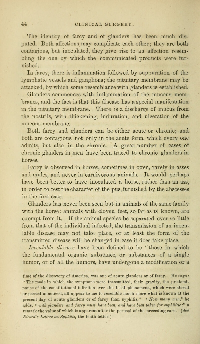 The identity of farcy and of glanders lias been much dis- puted. Both affections may complicate each other; they are both contagious, but inoculated, they give rise to an affection resem- bling the one by which the communicated products were fur- nished. In farcy, there is inflammation followed by suppuration of the lymphatic vessels and ganglions; the pituitary membrane may be attacked, by which some resemblance with glanders is established. Glanders commences with inflammation of the mucous mem- branes, and the fact is that this disease has a special manifestation in the pituitary membrane. There is a discharge of mucus from the nostrils, with thickening, induration, and ulceration of the mucous membrane. Both farcy and glanders can be either acute or chronic; and both are contagious, not only in the acute form, which every one admits, but also in the chronic. A great number of cases of chronic glanders in men have been traced to chronic glanders in horses. Farcy is observed in horses, sometimes in oxen, rarely in asses and mules, and never in carnivorous animals. It would perhaps have been better to have inoculated a horse, rather than an ass, in order to test the character of the pus, furnished by the abscesses in the first case. Glanders has never been seen but in animals of the same family with the horse; animals with cloven feet, so far as is known, are exempt from it. If the animal species be separated ever so little from that of the individual infected, the transmission of an inocu- lable disease may not take place, or at least the form of the transmitted disease will be changed in case it does take place. Inocidable diseases have been defined to be those in which the fundamental organic substance, or substances of a single humor, or of all the humors, have undergone a modification or a time of the discovery of America, was one of acute glanders or of farcy. He says: The mode in which the symptoms were transmitted, their gravity, the predomi- nance of the constitutional infection over the local phenomena, which were absent or passed unnoticed, all appear to me to resemble much more what is known at the present day of acute glanders or of farcy than syphilis. ''ITow many men, he adds, ^^ with glanders and farcy must have, been, and have been taken for syphilitic: a remark the value of which is apparent after the perusal of the preceding case. (See Ricord's Letters on Syphilis, the tenth letter.)