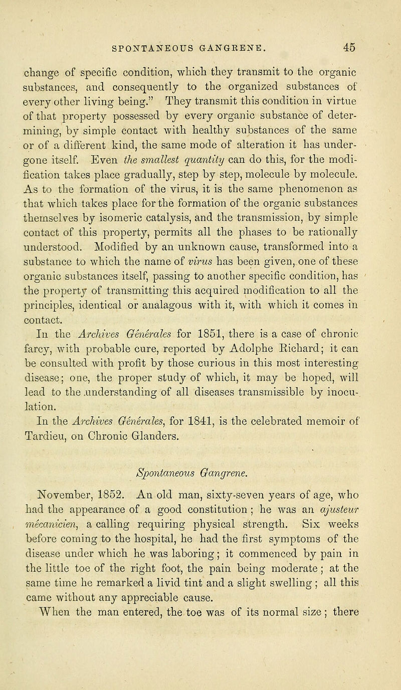 cliange of specific condition, wliicb they transmit to the organic substances, and consequently to the organized substances of every other living being. They transmit this condition in virtue of that property possessed by every organic substance of deter- mining, by simple contact with healthy substances of the same or of a different kind, the same mode of alteration it has under- gone itself. Even the smallest quantity can do this, for the modi- fication takes place gradually, step by step, molecule by molecule. As to the formation of the virus, it is the same phenomenon as that which takes place for the formation of the organic substances themselves by isomeric catalysis, and the transmission, by simple contact of this property, permits all the phases to be rationally understood. Modified by an unknown cause, transformed into a substance to which the name of virus has been given, one of these organic substances itself, passing to another specific condition, has the property of transmitting this acquired modification to all the principles, identical or analagous with it, with which it comes in contact. In the Archives Generales for 1851, there is a case of chronic farcy, with probable cure, reported by Adolphe Eichard; it can be consulted with profit by those curious in this most interesting disease; one, the proper study of which, it may be hoped, will lead to the .understanding of all diseases transmissible by inocu-, lation. In the Archives Generales, for 1841, is the celebrated memoir of Tardieu, on Chronic Glanders. Spontaneous Gangrene. November, 1852. An old man, sixty-seven years of age, who had the appearance of a good constitution ; he was an ajusteur mecanicien, a calling requiring physical strength. Six weeks before coming to the hospital, he had the first symptoms of the disease under which he was laboring; it commenced by pain in the little toe of the right foot, the pain being moderate; at the same time he remarked a livid tint and a slight swelling ; all this came without any appreciable cause. When the man entered, the toe was of its normal size ; there