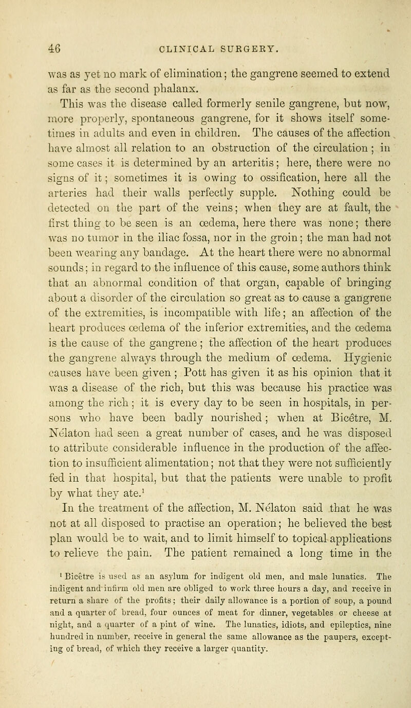 was as yet no mark of elimination; the gangrene seemed to extend as far as the second phalanx. This was the disease called formerly senile gangrene, but now, more properl}^, spontaneous gangrene, for it shows itself some- times in adults and even in children. The causes of the affection have almost all relation to an obstruction of the circulation ; in some cases it is determined by an arteritis; here, there were no signs of it; sometimes it is owing to ossification, here all the arteries had their walls perfectly supple. Nothing could be detected on the part of the veins; when they are at fault, the tirst thing to be seen is an oedema, here there was none; there was no tumor in the iliac fossa, nor in the groin; the man had not been wearing an}' bandage. At the heart there were no abnormal sounds; in regard to the influence of this cause, some authors think that an abnormal condition of that organ, capable of bringing about a disorder of the circulation so great as to cause a gangrene of the extremities, is incompatible with life; an affection of the heart produces oedema of the inferior extremities, and the oedema is the cause of the gangrene; the affection of the heart produces the gangrene always through the medium of oedema. Hygienic causes have been given ; Pott has given it as his opinion that it was a disease of the rich, but this was because his practice was among the rich; it is every day to be seen in hospitals, in per- sons who have been badly nourished; when at Bicetre, M. Nelaton had seen a great number of cases, and he w^as disposed to attribute considerable influence in the production of the affec- tion to insufficient alimentation; not that they were not sufficiently fed in that hospital, but that the patients were unable to profit by what they ate.' In the treatment of the affection, M. Nelaton said that he was not at all disposed to practise an operation; he believed the best plan would be to wait, and to limit himself to topical applications to relieve the pain. The patient remained a long time in the ' Bicetre is used as an asylum for indigent old men, and male lunatics, The indigent and infirm old men are obliged to work three hours a day, and receive in return a share of the profits; their daily allowance is a portion of soup, a pound and a quarter of bread, four ounces of meat for dinner, vegetables or cheese at night, and a quarter of a pint of wine. The lunatics, idiots, and epileptics, nine hundred in number, receive in general the same allowance as the paupers, except- ing of bread, of which they receive a larger quantity.