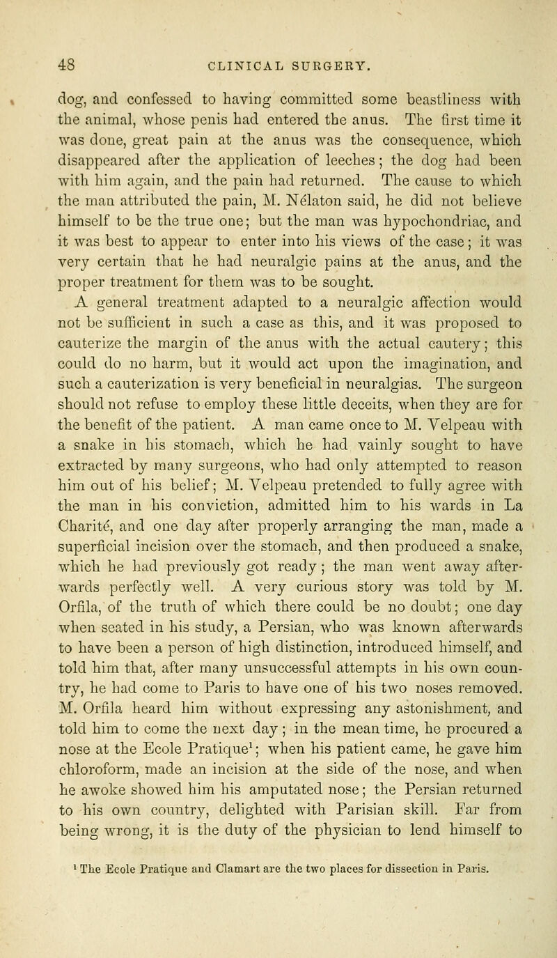 dog, and confessed to having committed some beastliness with the animal, whose penis had entered the anus. The first time it was clone, great pain at the anus was the consequence, which disappeared after the application of leeches; the dog had been with him again, and the pain had returned. The cause to which the man attributed the pain, M. Ndlaton said, he did not believe himself to be the true one; but the man was hypochondriac, and it was best to appear to enter into his views of the case; it was very certain that he had neuralgic pains at the anus, and the proper treatment for them was to be sought. A general treatment adapted to a neuralgic affection would not be sufficient in such a case as this, and it was proposed to cauterize the margin of the anus with the actual cautery; this could do no harm, but it would act upon the imagination, and such a cauterization is very beneficial in neuralgias. The surgeon should not refuse to employ these little deceits, when they are for the benefit of the patient. A man came once to M. Yelpeau with a snake in his stomach, which he had vainly sought to have extracted by many surgeons, who had only attempted to reason him out of his belief; M. Velpeau pretended to fully agree with the man in his conviction, admitted him to his wards in La Charite, and one day after properly arranging the man, made a superficial incision over the stomach, and then produced a snake, which he had previously got ready; the man went away after- wards perfectly well. A very curious story was told by M. Orfila, of the truth of which there could be no doubt; one day when seated in his study, a Persian, who was known afterwards to have been a person of high distinction, introduced himself, and told him that, after many unsuccessful attempts in his own coun- try, he had come to Paris to have one of his two noses removed. M. Orfila heard him without expressing any astonishment, and told him to come the next day; in the mean time, he procured a nose at the Ecole Pratique^; when his patient came, he gave him chloroform, made an incision at the side of the nose, and when he awoke showed him his amputated nose; the Persian returned to his own country, delighted with Parisian skill. Far from being wrong, it is the duty of the physician to lend himself to * The Ecole Pratique and Clamart are the two places for dissection in Paris.