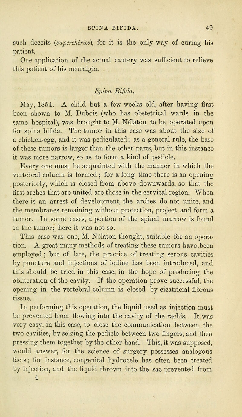 such deceits {supercMries), for it is tlie only way of curing his patient. One application of the actual cautery was sufficient to relieve this patient of his neuralgia. Spina Bifida. May, 1854. A child but a few weeks old, after having first been shown to M. Dubois (who has obstetrical wards in the same hospital), was brought to M. Nelaton to be operated upon for spina bifida. The tumor in this case was about the size of a chicken-egg, and it was pediculated; as a general rule, the base of these tumors is larger than the other parts, but in this instance it was more narrow, so as to form a kind of pedicle. Every one must be acquainted with the manner in which the vertebral column is formed ; for a long time there is an opening .posteriorly, which is closed from above downwards, so that the first arches that are united are those in the cervical region. When there is an arrest of development, the arches do not unite, and the membranes remaining without protection, project and form a tumor. In some cases, a portion of the spinal marrow is found in the tumor; here it was not so. This case was one, M. Nelaton thought, suitable for an opera- tion. A great many methods of treating these tumors have .been employed ; but of late, the practice of treating serous cavities by puncture and injections of iodine has been introduced, and this should be tried in this case, in the hope of producing the obliteration of the cavity. If the operation prove successful, the opening in the vertebral column is closed by cicatricial fibrous tissue. In performing this operation, the liquid used as injection must be prevented from flowing into the cavity of the rachis. It was very easy, in this case, to close the communication between the two cavities, by seizing the pedicle between two fingers, and then pressing them together by the other hand. This, it was supposed, wou.ld answer, for the science of surgery possesses analogous facts; for instance, congenital hydrocele has often been treated by injection, and the liquid thrown into the sac prevented from 4