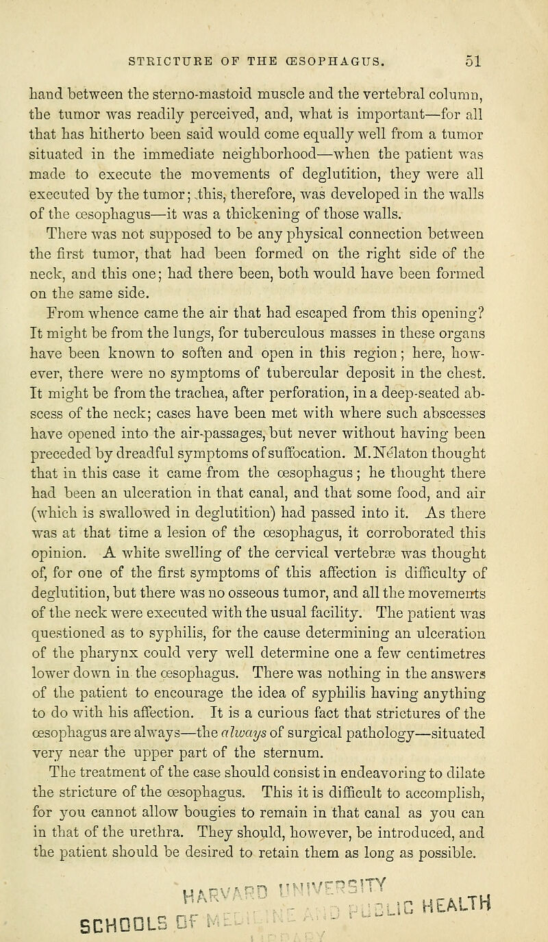 hand between the sterno-mastoid muscle and the vertebral column, the tumor was readily perceived, and, what is important—for all that has hitherto been said would come equally well from a tumor situated in the immediate neighborhood—when the patient was made to execute the movements of deglutition, they were all executed by the tumor; ..this, therefore, was developed in the walls of the oesophagus—it was a thickening of those walls. There was not supposed to be any physical connection between the first tumor, that had been formed on the right side of the neck, and this one; had there been, both would have been formed on the same side, Prom whence came the air that had escaped from this opening? It might be from the lungs, for tuberculous masses in these organs have been known to soften and open in this region; here, how- ever, there were no symptoms of tubercular deposit in the chest. It might be from the trachea, after perforation, in a deep-seated ab- scess of the neck; cases have been met with where such abscesses have opened into the air-passages, but never without having been preceded by dreadful symptoms of suffocation. M.Nelaton thought that in this case it came from the oesophagus; he thought there had been an ulceration in that canal, and that some food, and air (which is swallowed in deglutition) had passed into it. As there was at that time a lesion of the oesophagus, it corroborated this opinion. A white swelling of the cervical vertebrse was thought of, for one of the first symptoms of this affection is difficulty of deglutition, but there was no osseous tumor, and all the movements of the neck were executed with the usual facility. The patient was questioned as to syphilis, for the cause determining an ulceration of the pharynx could very well determine one a few centimetres lower down in the oesophagus. There was nothing in the answers of the patient to encourage the idea of syphilis having anything to do with his affection. It is a curious fact that strictures of the oesophagus are always—the always of surgical pathology—situated very near the upper part of the sternum. The treatment of the case should consist in endeavoring to dilate the stricture of the oesophagus. This it is difficult to accomplish, for 3^ou cannot allow bougies to remain in that canal as you can in that of the urethra. They should, however, be introduced, and the patient should be desired to retain them as long as possible. Hf^PVAPO UNIVERSITY BCHDOLS Df lA:
