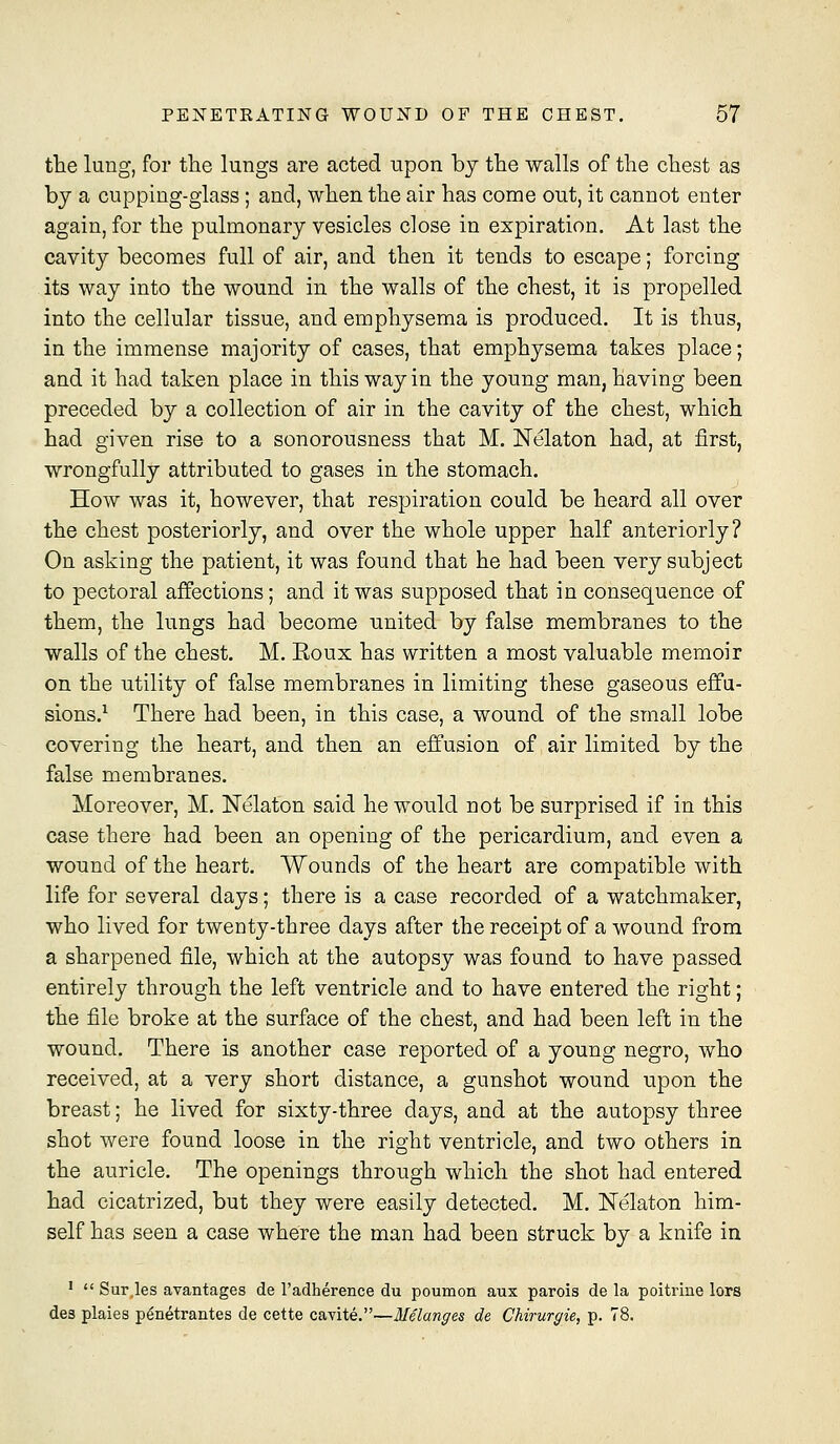 the lung, for the lungs are acted upon by the walls of the chest as by a cupping-glass; and, when the air has come out, it cannot enter again, for the pulmonary vesicles close in expiration. At last the cavity becomes full of air, and then it tends to escape; forcing its way into the wound in the walls of the chest, it is propelled into the cellular tissue, and emphysema is produced. It is thus, in the immense majority of cases, that emphysema takes place; and it had taken place in this way in the young man, having been preceded by a collection of air in the cavity of the chest, which had given rise to a sonorousness that M. Nelaton had, at first, wrongfully attributed to gases in the stomach. How was it, however, that respiration could be heard all over the chest posteriorly, and over the whole upper half anteriorly? On asking the patient, it was found that he had been very subject to pectoral affections; and it was supposed that in consequence of them, the lungs had become united by false membranes to the walls of the chest. M. Eoux has written a most valuable memoir on the Utility of false membranes in limiting these gaseous effu- sions.'^ There had been, in this case, a wound of the small lobe covering the heart, and then an effusion of air limited by the false membranes. Moreover, M. Nelaton said he wonld not be surprised if in this case there had been an opening of the pericardium, and even a wound of the heart. Wounds of the heart are compatible with life for several days; there is a case recorded of a watchmaker, who lived for twenty-three days after the receipt of a wound from a sharpened file, which at the autopsy was found to have passed entirely through the left ventricle and to have entered the right; the file broke at the surface of the chest, and had been left in the wound. There is another case reported of a young negro, who received, at a very short distance, a gunshot wound upon the breast; he lived for sixty-three days, and at the autopsy three shot were found loose in the right ventricle, and two others in the auricle. The openings through which the shot had entered had cicatrized, but they were easily detected. M. Nelaton him- self has seen a case where the man had been struck by a knife in '  Sur.les avantages de I'adherence du poumon aux parois de la poitrine lore des plaies penetrantes de cette cavite.—Melanges de Chirurgie, p. 78.