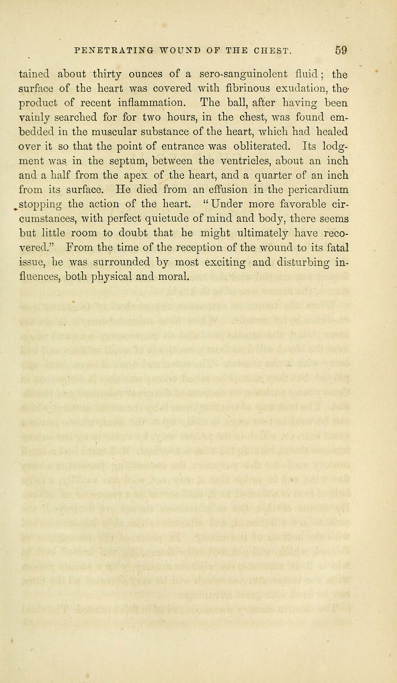 tained about thirty ounces of a sero-sanguinolent fluid; the surface of the heart was covered with fibrinous exudation, the- product of recent inflammation. The ball, after having been vaiulj searched for for two hours, in the chest, was found em- bedded in the muscular substance of the heart, which had healed over it so that the point of entrance was obliterated. Its lodg- ment was in the septum, between the ventricles, about an inch and a half from the apex of the heart, and a quarter of an inch from its surface. He died from an effusion in the pericardium ^stopping the action of the heart. Under more favorable cir- cumstances, with perfect quietude of mind and body, there seems but little room to doubt that he might ultimately have reco- vered. From the time of the reception of the wound to its fatal issue, he was surrounded by most exciting and disturbing in- fluences, both physical and moral.