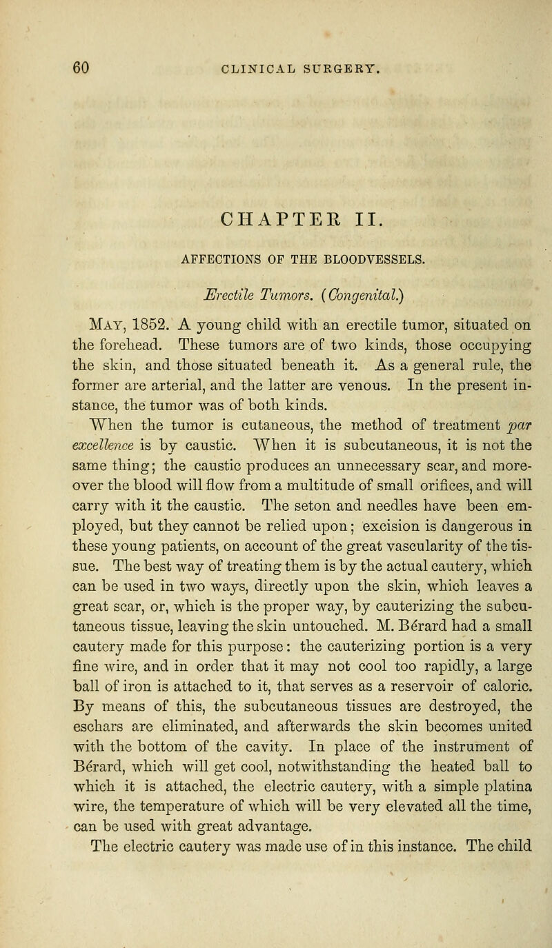 CHAPTER II. AFFECTIONS OF THE BLOODVESSELS. Erectile Tumors. {Congenital) May, 1852. A young child witli an erectile tumor, situated on tlie forehead. These tumors are of two kinds, those occupying the skin, and those situated beneath it. As a general rule, the former are arterial, and the latter are venous. In the present in- stance, the tumor was of both kinds. When the tumor is cutaneous, the method of treatment par excellence is by caustic, AVhen it is subcutaneous, it is not the same thing; the caustic produces an unnecessary scar, and more- over the blood will flow from a multitude of small orifices, and will carry with it the caustic. The seton and needles have been em- ployed, but they cannot be relied upon; excision is dangerous in these young patients, on account of the great vascularity of the tis- sue. The best way of treating them is by the actual cautery, which can be used in two ways, directly upon the skin, which leaves a great scar, or, which is the proper way, by cauterizing the subcu- taneous tissue, leaving the skin untouched. M. Bdrard had a small cautery made for this purpose: the cauterizing portion is a very fine wire, and in order that it may not cool too rapidly, a large ball of iron is attached to it, that serves as a reservoir of caloric. By means of this, the subcutaneous tissues are destroyed, the eschars are eliminated, and afterwards the skin becomes united with the bottom of the cavity. In place of the instrument of B^rard, which will get cool, notwithstanding the heated ball to which it is attached, the electric cautery, with a simple platina wire, the temperature of which will be very elevated all the time, can be used with great advantage. The electric cautery was made use of in this instance. The child