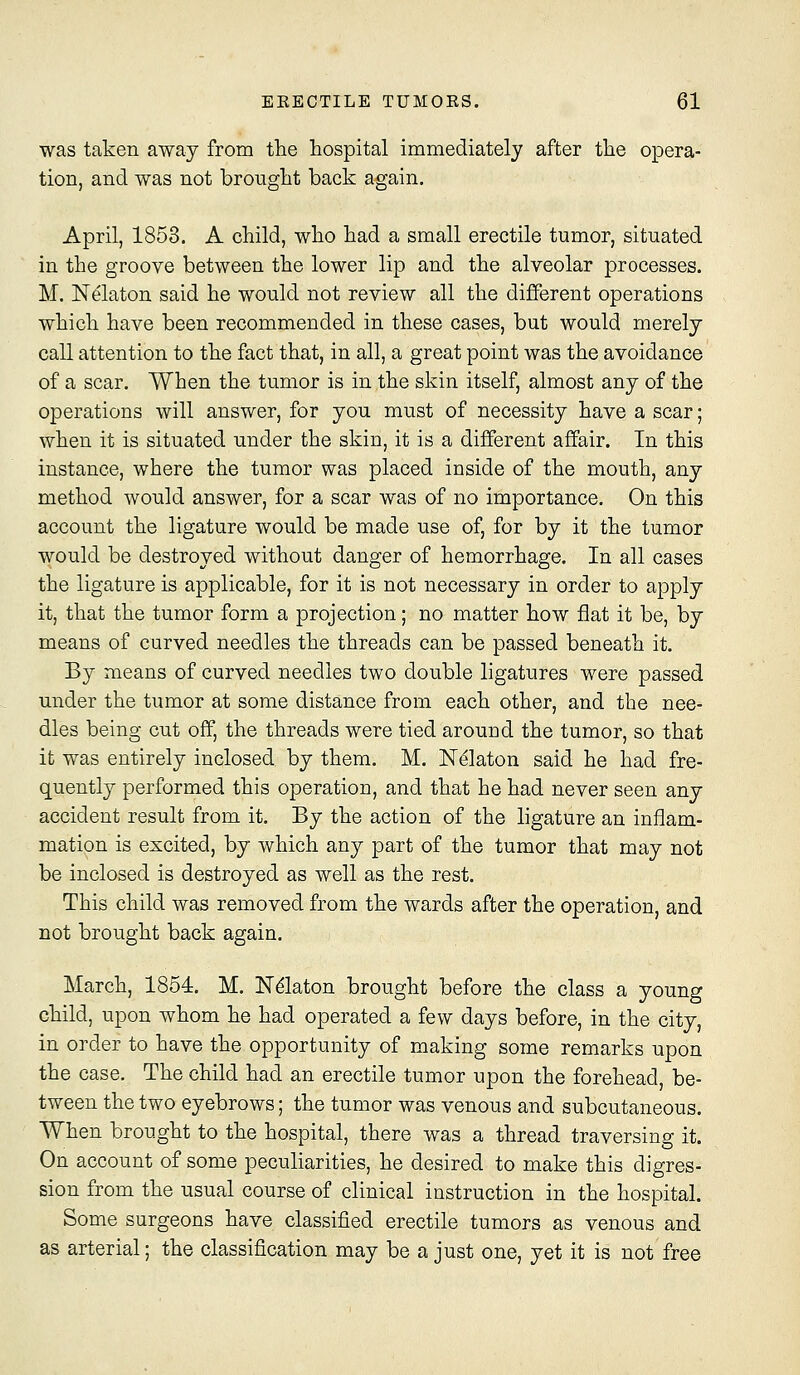was taken away from the hospital immediately after the opera- tion, and was not brought back again. April, 1853. A child, who had a small erectile tumor, situated in the groove between the lower lip and the alveolar processes. M, Nelaton said he would not review all the different operations which have been recommended in these cases, but would merely call attention to the fact that, in all, a great point was the avoidance of a scar. When the tumor is in the skin itself, almost any of the operations will answer, for you must of necessity have a scar; when it is situated under the skin, it is a different affair. In this instance, where the tumor was placed inside of the mouth, any method would answer, for a scar was of no importance. On this account the ligature would be made use of, for by it the tumor would be destroyed without danger of hemorrhage. In all cases the ligature is applicable, for it is not necessary in order to apply it, that the tumor form a projection; no matter how flat it be, by means of curved needles the threads can be passed beneath it. By means of curved needles two double ligatures were passed under the tumor at some distance from each other, and the nee- dles being cut off, the threads were tied around the tumor, so that it was entirely inclosed by them. M. N^laton said he had fre- quently performed this operation, and that he had never seen any accident result from it. By the action of the ligature an inflam- mation is excited, by which any part of the tumor that may not be inclosed is destroyed as well as the rest. This child was removed from the wards after the operation, and not brought back again. March, 1854, M. N^laton brought before the class a young child, upon whom he had operated a few days before, in the city, in order to have the opportunity of making some remarks upon the case. The child had an erectile tumor upon the forehead, be- tween the two eyebrows; the tumor was venous and subcutaneous. When brought to the hospital, there was a thread traversing it. On account of some peculiarities, he desired to make this digres- sion from the usual course of clinical instruction in the hospital. Some surgeons have classified erectile tumors as venous and as arterial; the classification may be a just one, yet it is not free