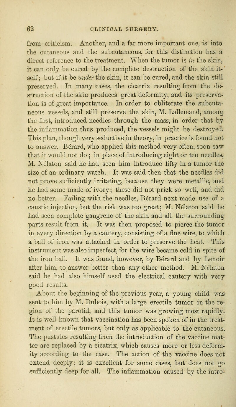 from criticism. Another, and a far more important one, is into tlie cutaneous and tlie subcutaneous, for this distinction has a direct reference to the treatment. AVhen the tumor is in tlie skin, it can only be cured by the complete destruction of the skin it-' self; but if it be under the skin, it can be cured, and the skin still preserved. In many cases, the cicatrix resulting from the de- struction of the skin produces great deformity, and its preserva- tion is of great importance. In order to obliterate the subcuta- neous vessels, and still preserve the skin, M. Lallemand, among the first, introduced needles through the mass, in order that by the inflammation thus produced, the vessels might be destroyed. This plan, though very seductive in theory, in practice is found not to answer. Bdrard, who applied this method very often, soon saw that it would not do ; in place of introducing eight or ten needles, M. Nelaton said he had seen him introduce fifty in a tumor the size of an ordinary watch. It was said then that the needles did not prove sufficiently irritating, because they were metallic, and he had some made of ivory; these did not prick so well, and did no better. Failing with the needles, Bdrard next made use of a caustic injection, but the risk was too great; M. N^laton said he had seen complete gangrene of the skin and all the surrounding parts result from it. It was then proposed to pierce the tumor in every direction by a cautery, consisting of a fine wire, to which a ball of iron was attached in order to preserve the heat. This instrument was also imperfect, for the wire became cold in spite of the iron ball. It was found, however, by Berard and by Lenoir after him, to answer better than any other method. M. IST^laton said he had also himself used the electrical cautery with very good results. About the beginning of the previous year, a young child was sent to him by M. Dubois, with a large erectile tumor in the re- gion of the parotid, and this tumor was growing most rapidly. It is well known that vaccination has been spoken of in the treat- ment of erectile tumors, but only as applicable to the cutaneous. The pustules resulting from the introduction of the vaccine mat- ter are replaced by a cicatrix, which causes more or less deform- ity according to the case. The action of the vaccine does not extend deeply; it is excellent for some cases, but does not go suf&ciently deep for all. The inflammation caused by the intro-