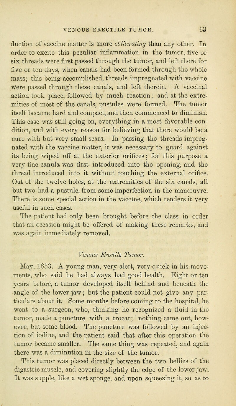 ductiou of vaccine matter is more obliterating tlian any otlier. In order to excite this peculiar inflammation in the tumor, five or six threads were first passed through the tumor, and left there for five or ten days, when canals had been formed through the whole mass; this being accomplished, threads impregnated with vaccine were passed through these canals, and left therein. A vaccinal action took place, followed by much reaction ; and at the extre- mities of most of the canals, pustules were formed. The tumor itself became hard and compact, and then commenced to diminish. This case was still going on, everything in a most favorable con- dition, and with every reason for believing that there would be a cure with but very small scars. In passing the threads impreg- nated with the vaccine matter, it was necessary to guard against its being wiped off at the exterior orifices; for this purpose a very fine canula was first introduced into the opening, and the thread introduced into it without touching the external orifice. Out of the twelve holes, at the extremities of the six canals, all but two had a pustule, from some imperfection in the manoeuvre. There is some special action in the vaccine, which renders it very useful in such cases. The patient had only been brought before the class in order that an occasion might be offered of making these remarks, and was again immediately removed. Venous Erectile Tumor. May, 1853. A young man, very alert, very quick in his move- ments, who said he had always had good health. Eight or ten years before, a tumor developed itself behind and beneath the angle of the lower jaw; but the patient could not give any par- ticulars about it. Some months before coming to the hospital, he went to a surgeon, who, thinking he recognized a fluid in the tumor, made a puncture with a trocar; nothing came out, how- ever, but some blood. The puncture was followed by an injec- tion of iodine, and the patient said that after this operation the tumor became smaller. The same thing was repeated, and again there was a diminution in the size of the tumor. This tumor was placed directly between the two bellies of the digastric muscle, and covering slightly the edge of the lower jaw. It was supple, like a wet sponge, and upon squeezing it, so as to