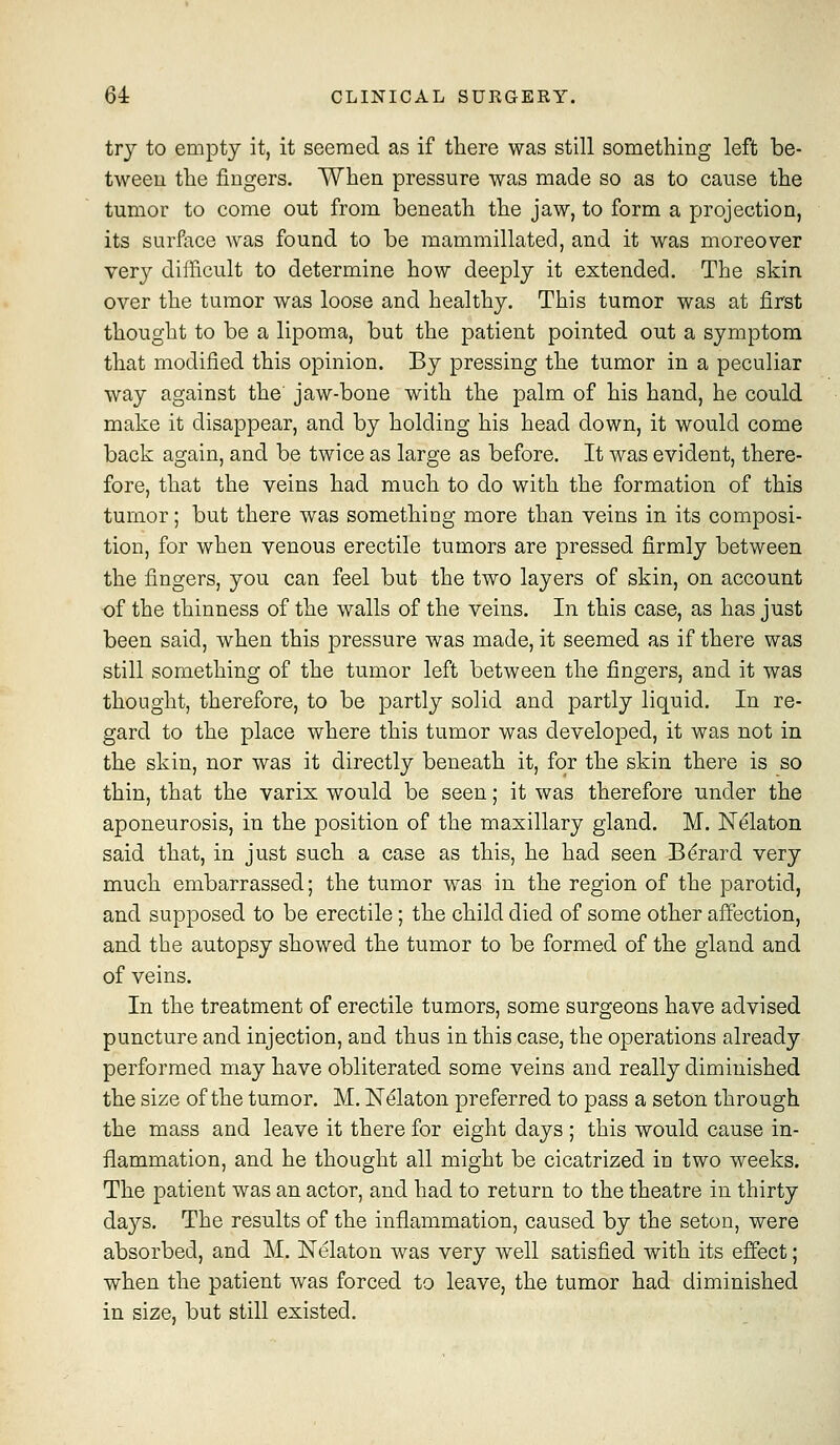 try to empty it, it seemed as if there was still something left be- tween the fingers. When pressure was made so as to cause the tumor to come out from beneath the jaw, to form a projection, its surfoce was found to be mammillated, and it was moreover very difficult to determine how deeply it extended. The skin over the tumor was loose and healthy. This tumor was at first thought to be a lipoma, but the patient pointed out a symptom that modified this opinion. By pressing the tumor in a peculiar way against the' jaw-bone with the palm of his hand, he could make it disappear, and by holding his head down, it would come back again, and be twice as large as before. It was evident, there- fore, that the veins had much to do with the formation of this tumor; but there was something more than veins in its composi- tion, for when venous erectile tumors are pressed firmly between the fingers, you can feel but the two layers of skin, on account of the thinness of the walls of the veins. In this case, as has just been said, when this pressure was made, it seemed as if there was still something of the tumor left between the fingers, and it was thought, therefore, to be partly solid and partly liquid. In re- gard to the place where this tumor was developed, it was not in the skin, nor was it directly beneath it, for the skin there is so thin, that the varix would be seen; it was therefore under the aponeurosis, in the position of the maxillary gland. M. JSTelaton said that, in just such a case as this, he had seen B^rard very much embarrassed; the tumor was in the region of the parotid, and supposed to be erectile; the child died of some other affection, and the autopsy showed the tumor to be formed of the gland and of veins. In the treatment of erectile tumors, some surgeons have advised puncture and injection, and thus in this case, the operations already performed may have obliterated some veins and really diminished the size of the tumor. M. Ndlaton preferred to pass a seton through the mass and leave it there for eight days ; this would cause in- flammation, and he thought all might be cicatrized in two weeks. The patient was an actor, and had to return to the theatre in thirty days. The results of the inflammation, caused by the seton, were absorbed, and M. Nelaton was very well satisfied with its effect; when the patient was forced to leave, the tumor had diminished in size, but still existed.
