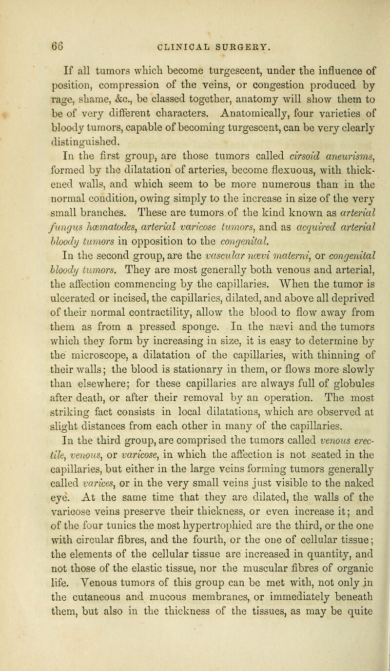 If all tumors wliich become turgescent, under the influence of position, compression of tlie veins, or congestion produced by rage, shame, &c., be classed together, anatomy will show them to be of very different characters. Anatomically, four varieties of bloody tumors, capable of becoming turgescent, can be very clearly distinguished. In the first group, are those tumors called cirsoid aneurisms^ formed by the dilatation of arteries, become flexuous, with thick- ened walls, and which seem to be more numerous than in the normal condition, owing simply to the increase in size of the very small branches. These are tumors.of the kind known as arterial fungus hcematodes, arterial varicose tumors, and as acquired arterial hloody tumors in opposition to the congenital. In the second group, are the vascular ncevi materni^ or congenital hloody tumors. They are most generally both venous and arterial, the affection commencing by the capillaries. When the tumor is ulcerated or incised, the capillaries, dilated, and above all deprived of their normal contractility, allow the blood to flow away from them as from a pressed sponge. In the neevi and the tumors which they form by increasing in size, it is easy to determine by the microscope, a dilatation of the capillaries, with thinning of their walls; the blood is stationary in them, or flows more slowly than elsewhere; for these capillaries are always full of globules after death, or after their removal by an operation. The most striking fact consists in local dilatations, which are observed at sligbt distances from eacb other in many of the capillaries. In the third group, are comprised the tumors called venous erec- tile, venous, or varicose, in which the affection is not seated in the capillaries, but either in the large veins forming tumors generally called varices, or in the very small veins just visible to the naked eye. At the same time that they are dilated, the walls of the varicose veins preserve their thickness, or even increase it; and of the four tunics the most hypertrophied are the third, or the one with circular fibres, and the fourth, or the one of cellular tissue; the elements of the cellular tissue are increased in quantity, and not those of the elastic tissue, nor the muscular fibres of organic life. Yenous tumors of this group can be met with, not only in the cutaneous and mucous membranes, or immediately beneath them, but also in the thickness of the tissues, as may be quite