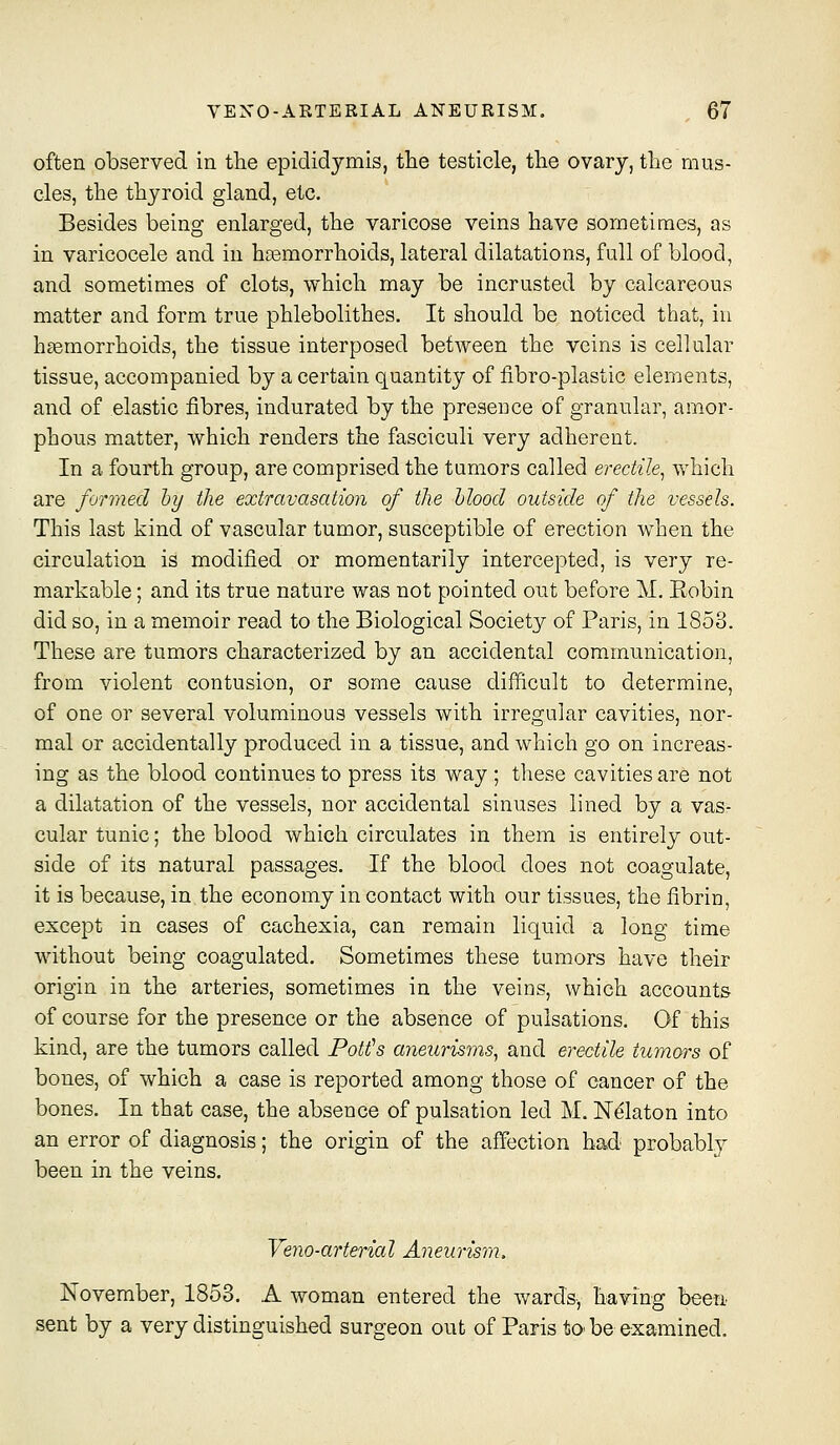 often observed in the epididymis, the testicle, the ovary, the mus- cles, the thyroid gland, etc. Besides being enlarged, the varicose veins have sometimes, as in varicocele and in hiBmorrhoids, lateral dilatations, full of blood, and sometimes of clots, which may be incrusted by calcareous matter and form true phlebolithes. It should be noticed that, in haemorrhoids, the tissue interposed between the veins is cellular tissue, accompanied by a certain quantity of fibro-plastic elements, and of elastic fibres, indurated by the presence of granular, amor- phous matter, which renders the fasciculi very adherent. In a fourth group, are comprised the tumors called erectile^ which are formed hy the extravasation of the hlood outside of the vessels. This last kind of vascular tumor, susceptible of erection when the circulation is modified or momentarily intercepted, is very re- markable ; and its true nature was not pointed out before M, Eobin did so, in a memoir read to the Biological Society of Paris, in 1853. These are tumors characterized by an accidental communication, from violent contusion, or some cause difficult to determine, of one or several voluminous vessels with irregular cavities, nor- mal or accidentally produced in a tissue, and which go on increas- ing as the blood continues to press its way ; these cavities are not a dilatation of the vessels, nor accidental sinuses lined by a vas- cular tunic; the blood which circulates in them is entirely out- side of its natural passages. If the blood does not coagulate, it is because, in the economy in contact with our tissues, the fibrin, except in cases of cachexia, can remain liquid a long time without being coagulated. Sometimes these tumors have their origin in the arteries, sometimes in the veins, which accounts of course for the presence or the absence of pulsations. Of this kind, are the tumors called Potth aneurisms^ and erectile tumors of bones, of which a case is reported among those of cancer of the bones. In that case, the absence of pulsation led M. N^laton into an error of diagnosis; the origin of the affection had probably been in the veins. Veno-arterial Aneurism. November, 1853. A woman entered the wards, having been sent by a very distinguished surgeon out of Paris to be examined.