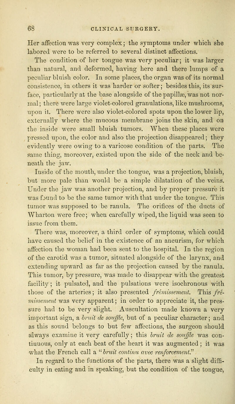 Her affection was very complex; the symptoms under which she labored were to be referred to several distinct affections. The condition of her tongue was very peculiar; it Avas larger than natural, and deformed, having here and there lumps of a peculiar bluish color. In some places, the organ was of its normal consistence, in others it was harder or softer; besides this, its sur- face, particularly at the base alongside of the papillge, was not nor- mal; there were large violet-colored granulations, like mushrooms, upon it. There were also violet-colored spots upon the lower lip, externally where the mucous membrane joins the skin, and on the inside were small bluish tumors. When these places were pressed upon, the color and also the projection disappeared; they evidently were owing to a varicose condition of the parts. The same thing, moreover, existed upon the side of the neck and be- neath the jaw. Inside of the mouth, under the tongue, was a projection, bluish, but more pale than would be a simple dilatation of the veins. Under the jaw was another projection, and by proper pressure it was found to be the same tumor with that under the tongue. This tumor was supposed to be ranula. The orifices of the ducts of Wharton were free; when carefully wiped, the liquid was seen to issue from them. There was, moreover, a third order of symptoms, which could have caused the belief in the existence of an aneurism, for which affection the woman had been sent to the hospital. In the region of the carotid was a tumor, situated alongside of the larynx, and extending upward as far as the projection caused by the ranula. This tumor, by pressure, was made to disappear with the greatest facility; it pulsated, and the pulsations were isochronous with those of the arteries; it also presented fremissement. This fre- missement was very apparent; in order to appreciate it, the pres- sure had to be very slight. Auscultation made known a very important sign, a bruit de souffle^ but of a peculiar character; and as this sound belongs to but few affections, the surgeon should aiways examine it very carefully; this hruit de souffle was con- tinuous, only at each beat of the heart it was augmented ; it was what the French call a  hruit continu avec renforcementr In regard to the functions of the parts, there was a slight diffi- culty in eating and in speaking, but the condition of the tongue.