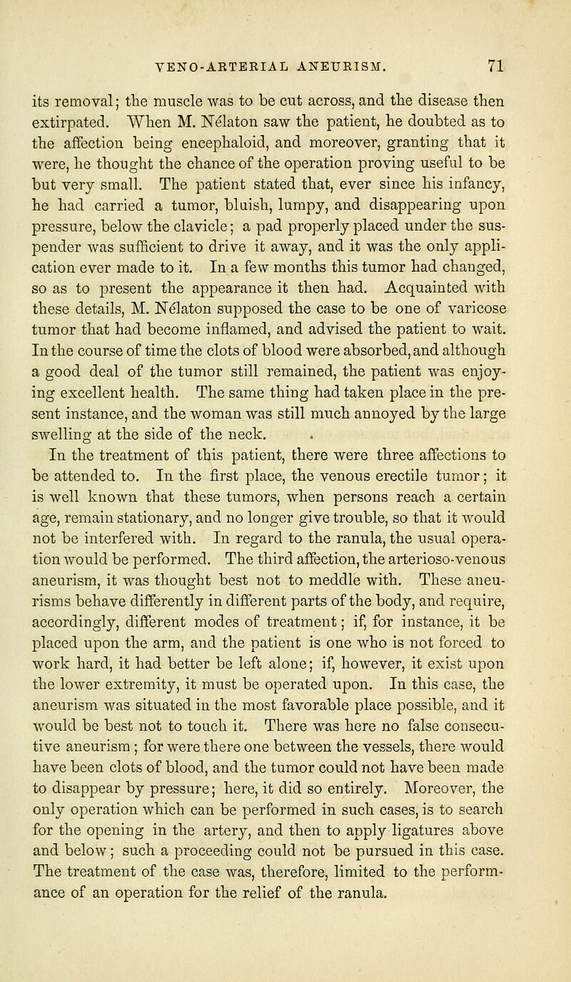 its removal; the muscle was to be cut across, and tlie disease then extirpated. When M. Nekton saw the patient, he doubted as to the affection being encephaloid, and moreover, granting that it were, he thought the chance of the operation proving useful to be but very small. The patient stated that, ever since his infancy, he had carried a tumor, bluish, lumpy, and disappearing upon pressure, below the clavicle; a pad properly placed under the sus- pender was sufficient to drive it away, and it was the only appli- cation ever made to it. In a few months this tumor had changed, so as to present the appearance it then had. Acquainted with these details, M. JST^aton supposed the case to be one of varicose tumor that had become inflamed, and advised the patient to wait. In the course of time the clots of blood were absorbed, and although a good deal of the tumor still remained, the patient was enjoy- ing excellent health. The same thing had taken place in the pre- sent instance, and the woman was still much annoyed by the large swelling at the side of the neck. In the treatment of this patient, there were three affections to be attended to. In the first place, the venous erectile tumor; it is well known that these tumors, when persons reach a certain age, remain stationary, and no longer give trouble, so that it would not be interfered with. In regard to the ranula, the usual opera- tion would be performed. The third affection, the arterioso-venous aneurism, it was thought best not to meddle with. These aneu- risms behave differently in different parts of the body, and require, accordingly, different modes of treatment; if, for instance, it be placed upon the arm, and the patient is one who is not forced to work hard, it had better be left alone; if, however, it exist upon the lower extremity, it must be operated upon. In this case, the aneurism was situated in the most favorable place possible, and it would be best not to touch it. There was here no false consecu- tive aneurism ; for were there one between the vessels, there would have been clots of blood, and the tumor could not have been made to disappear by pressure; here, it did so entirely. Moreover, the only operation which can be performed in such cases, is to search for the opening in the artery, and then to apply ligatures above and below; such a proceeding could not be pursued in this case. The treatment of the case was, therefore, limited to the perform- ance of an operation for the relief of the ranula.