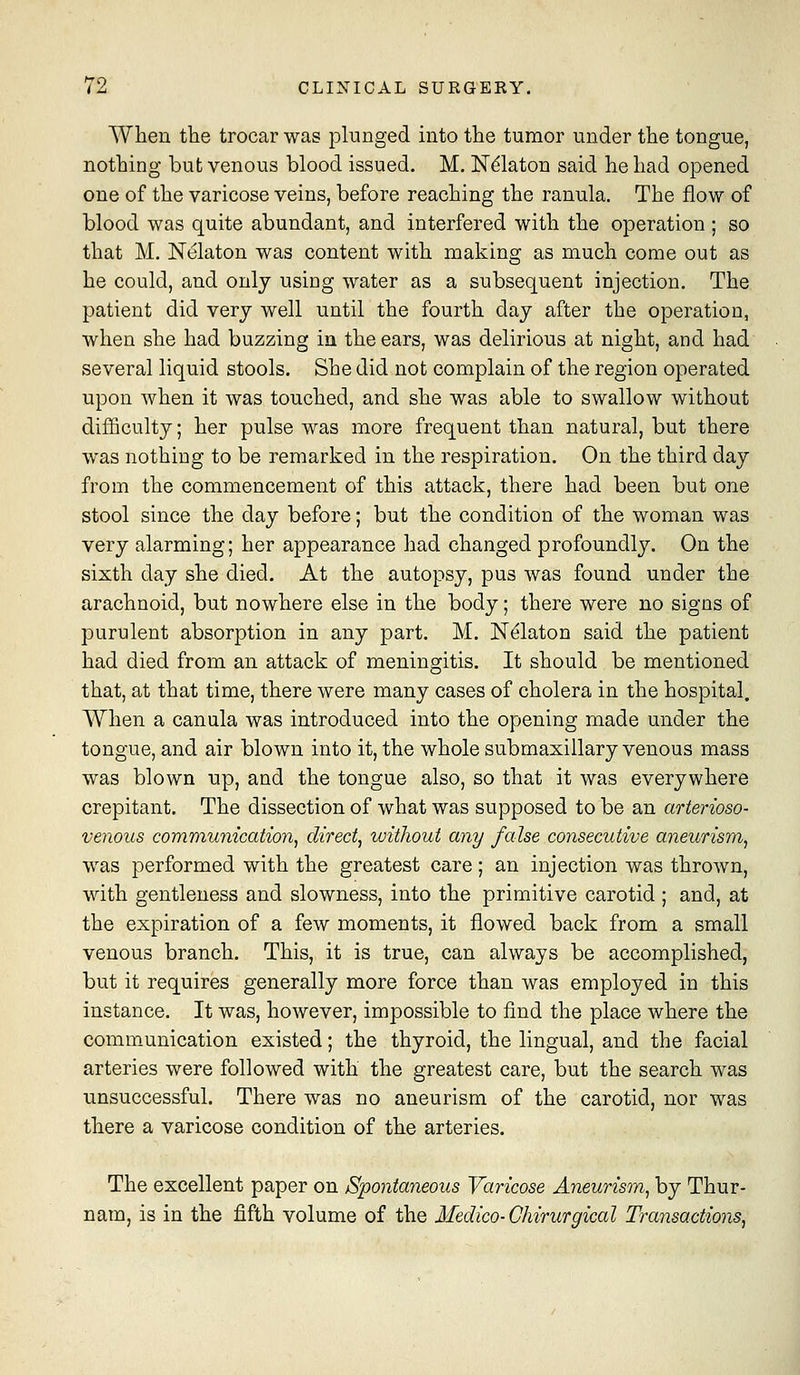 When the trocar was plunged into the tumor under the tongue, nothing but venous blood issued. M. Ndlaton said he had opened one of the varicose veins, before reaching the ranula. The flow of blood was quite abundant, and interfered with the operation ; so that M, Nelaton was content with making as much come out as he could, and only usiog water as a subsequent injection. The patient did very well until the fourth day after the operation, when she had buzzing in the ears, was delirious at night, and had several liquid stools. She did not complain of the region operated upon when it was touched, and she was able to swallow without difficulty; her pulse was more frequent than natural, but there was nothing to be remarked in the respiration. On the third day from the commencement of this attack, there had been but one stool since the day before; but the condition of the woman was very alarming; her appearance had changed profoundly. On the sixth day she died. At the autopsy, pus was found under the arachnoid, but nowhere else in the body; there were no signs of purulent absorption in any part. M. Nelaton said the patient had died from an attack of meningitis. It should be mentioned that, at that time, there were many cases of cholera in the hospital. When a canula was introduced into the opening made under the tongue, and air blown into it, the whole submaxillary venous mass was blown up, and the tongue also, so that it was everywhere crepitant. The dissection of what was supposed to be an arterioso- venous communication, direct, without any false consecutive aneurism, was performed with the greatest care; an injection was thrown, with gentleness and slowness, into the primitive carotid; and, at the expiration of a few moments, it flowed back from a small venous branch. This, it is true, can always be accomplished, but it requires generally more force than was employed in this instance. It was, however, impossible to find the place where the comm.unication existed; the thyroid, the lingual, and the facial arteries were followed with the greatest care, but the search was unsuccessful. There was no aneurism of the carotid, nor was there a varicose condition of the arteries. The excellent paper on /Spontaneous Varicose Aneurism, by Thur- nam, is in the fifth volume of the Medico-Ghirurgical Transactions,