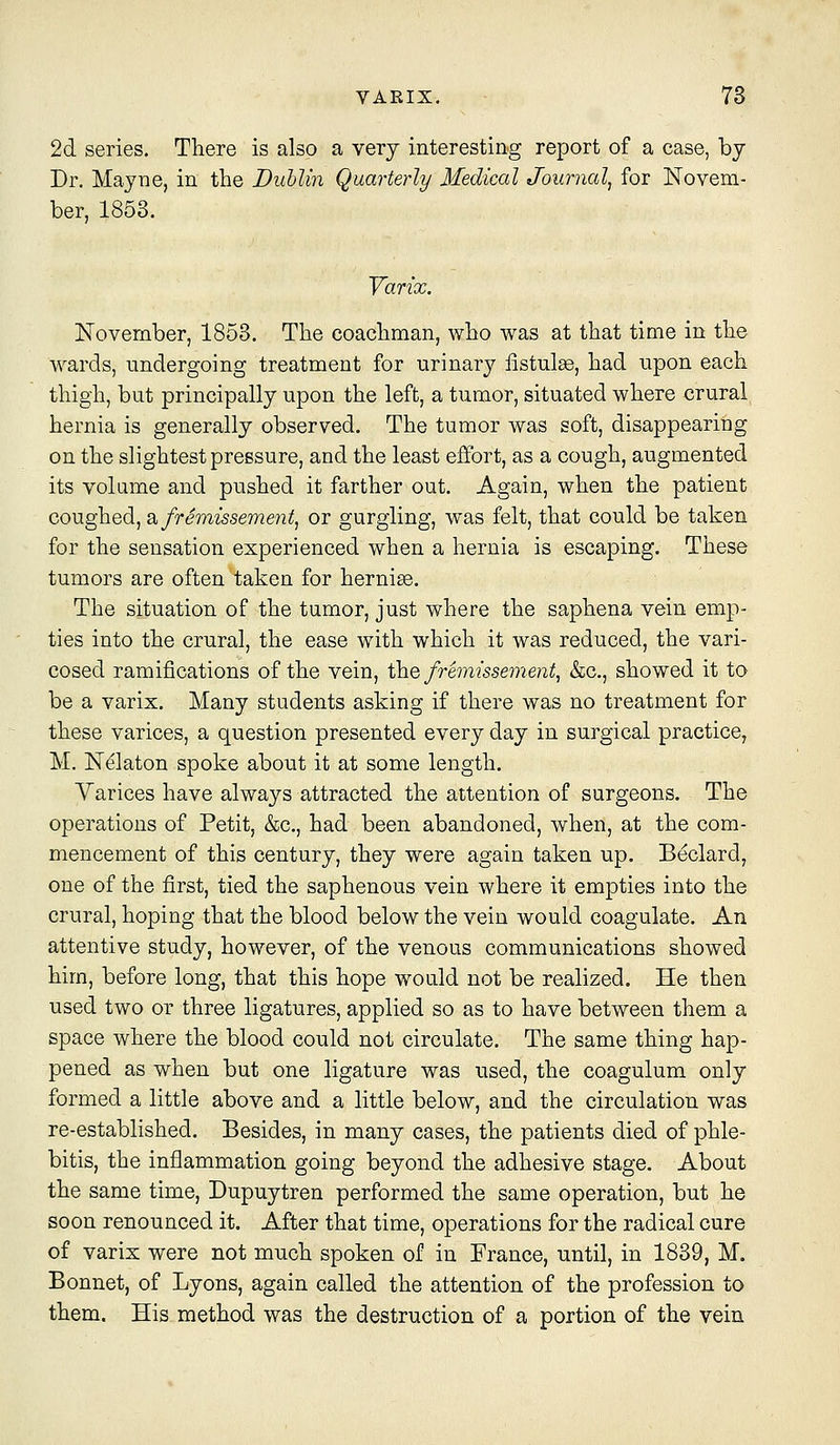 2d series. There is also a very interesting report of a case, by Dr. Mayne, in the Dublin Quarterly Medical Journal^ for Novem- ber, 1853. Yarix. November, 1853. The coachman, who was at that time in the Wards, undergoing treatment for urinary iistulee, had upon each thigh, but principally upon the left, a tumor, situated where crural hernia is generally observed. The tumor was soft, disappearing on the slightest pressure, and the least effort, as a cough, augmented its volame and pushed it farther out. Again, when the patient coughed, 2,fremissement^ or gurgling, was felt, that could be taken for the sensation experienced when a hernia is escaping. These tumors are often taken for hernias. The situation of the tumor, just where the saphena vein emp- ties into the crural, the ease with which it was reduced, the vari- cosed ramifications of the vein, the fremissement, &c., showed it to be a varix. Many students asking if there was no treatment for these varices, a question presented every day in surgical practice, M. N^laton spoke about it at some length. Yarices have always attracted the attention of surgeons. The operations of Petit, &c., had been abandoned, when, at the com- mencement of this century, they were again taken up. Beclard, one of the first, tied the saphenous vein where it empties into the crural, hoping that the blood below the vein would coagulate. An attentive study, however, of the venous communications showed him, before long, that this hope would not be realized. He then used two or three ligatures, applied so as to have between them a space where the blood could not circulate. The same thing hap- pened as when but one ligature was used, the coagulum only formed a little above and a little below, and the circulation was re-established. Besides, in many cases, the patients died of phle- bitis, the inflammation going beyond the adhesive stage. About the same time, Dupuytren performed the same operation, but he soon renounced it. After that time, operations for the radical cure of varix were not much spoken of in France, until, in 1839, M. Bonnet, of Lyons, again called the attention of the profession to them. His method was the destruction of a portion of the vein