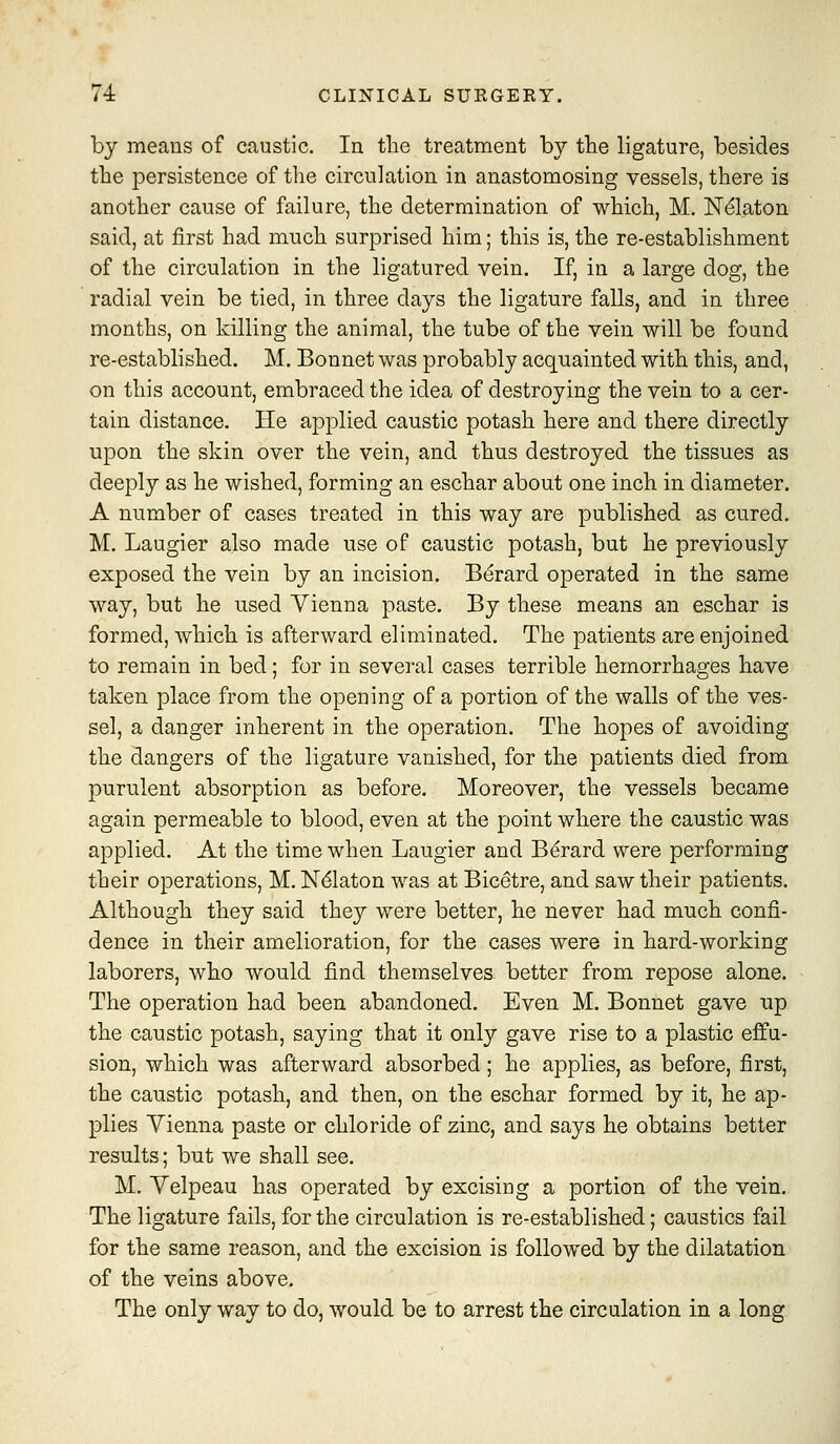 by means of caustic. In the treatment by the ligature, besides the persistence of the circulation in anastomosing vessels, there is another cause of failure, the determination of which, M. N^laton said, at first had much surprised him; this is, the re-establishment of the circulation in the ligatured vein. If, in a large dog, the radial vein be tied, in three days the ligature falls, and in three months, on killing the animal, the tube of the vein will be found re-established. M. Bonnet was probably acquainted with this, and, on this account, embraced the idea of destroying the vein to a cer- tain distance. He applied caustic potash here and there directly upon the skin over the vein, and thus destroyed the tissues as deeply as he wished, forming an eschar about one inch in diameter. A number of cases treated in this way are published as cured. M. Laugier also made use of caustic potash, but he previously exposed the vein by an incision. Bdrard operated in the same way, but he used Vienna paste. By these means an eschar is formed, which is afterward eliminated. The patients are enjoined to remain in bed; for in several cases terrible hemorrhages have taken place from the opening of a portion of the walls of the ves- sel, a danger inherent in the operation. The hopes of avoiding the dangers of the ligature vanished, for the patients died from purulent absorption as before. Moreover, the vessels became again permeable to blood, even at the point where the caustic was applied. At the time when Laugier and B^rard were performing their operations, M. N^laton was at Bicetre, and saw their patients. Although they said they were better, he never had much confi- dence in their amelioration, for the cases were in hard-working laborers, who would find themselves better from repose alone. The operation had been abandoned. Even M. Bonnet gave up the caustic potash, saying that it only gave rise to a plastic effu- sion, which was afterward absorbed; he applies, as before, first, the caustic potash, and then, on the eschar formed by it, he ap- plies Vienna paste or chloride of zinc, and says he obtains better results; but we shall see. M. Yelpeau has operated by excising a portion of the vein. The ligature fails, for the circulation is re-established; caustics fail for the same reason, and the excision is followed by the dilatation of the veins above. The only way to do, would be to arrest the circulation in a long