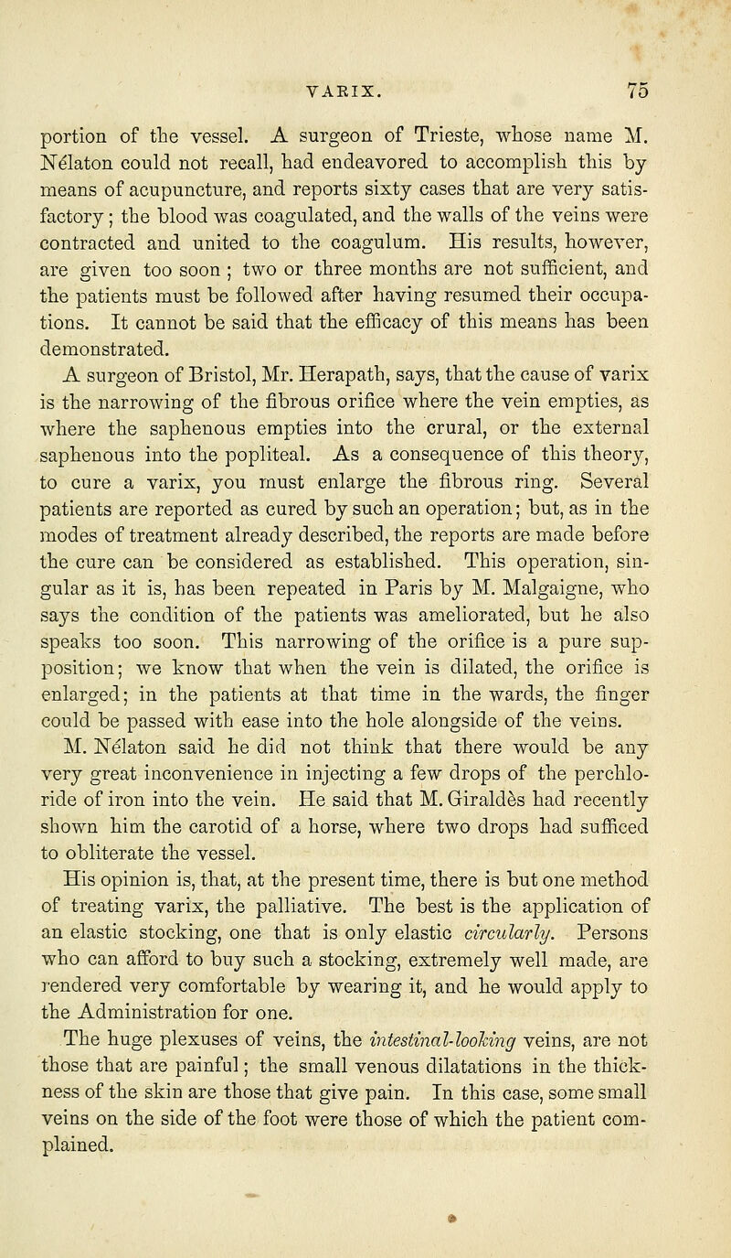 portion of the vessel. A surgeon of Trieste, whose name M. JST^laton could not recall, had endeavored to accomplish this by means of acupuncture, and reports sixty cases that are very satis- factory ; the blood was coagulated, and the walls of the veins were contracted and united to the coagulum. His results, however, are given too soon ; two or three months are not sufficient, and the patients must be followed after having resumed their occupa- tions. It cannot be said that the efficacy of this means has been demonstrated. A surgeon of Bristol, Mr. Herapath, says, that the cause of varix is the narrowing of the fibrous orifice where the vein empties, as where the saphenous empties into the crural, or the external saphenous into the popliteal. As a consequence of this theory, to cure a varix, you must enlarge the fibrous ring. Several patients are reported as cured by such an operation; but, as in the modes of treatment already described, the reports are made before the cure can be considered as established. This operation, sin- gular as it is, has been repeated in Paris by M. Malgaigne, who says the condition of the patients was ameliorated, but he also speaks too soon. This narrowing of the orifice is a pure sup- position; we know that when the vein is dilated, the orifice is enlarged; in the patients at that time in the wards, the finger could be passed with ease into the hole alongside of the veins. M. JSTelaton said he did not think that there would be any very great inconvenience in injecting a few drops of the perchlo- ride of iron into the vein. He said that M. Girald5s had recently shown him the carotid of a horse, where two drops had sufiiced to obliterate the vessel. His opinion is, that, at the present time, there is but one method of treating varix, the palliative. The best is the application of an elastic stocking, one that is only elastic circularly. Persons who can afford to buy such a stocking, extremely well made, are rendered very comfortable by wearing it, and he would apply to the Administration for one. The huge plexuses of veins, the intestinal-loohing veins, are not those that are painful; the small venous dilatations in the thick- ness of the skin are those that give pain. In this case, some small veins on the side of the foot were those of which the patient com- plained.